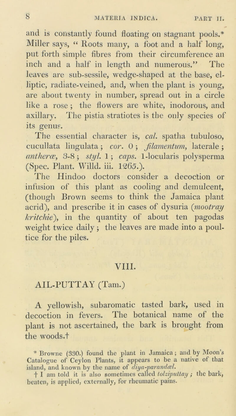 and is constantly found floating on stagnant pools.* Miller says, “ Roots many, a foot and a half long, put forth simple fibres from their circumference an inch and a half in length and numerous.” The leaves are sub-sessile, wedge-shaped at the base, el- liptic, radiate-veined, and, when the plant is young, are about twenty in number, spread out in a circle like a rose ; the flowers are white, inodorous, and axillary. The pistia stratiotes is the only species of its genus. The essential character is, cal. spatha tubuloso, cucullata lingulata ; cor. 0 ; Jilamentum, laterale ; ant fierce, 8-8 ; styl. 1 ; caps. 1-locularis polysperma (Spec. Plant. Willd. iii. 1265.). The Hindoo doctors consider a decoction or infusion of this plant as cooling and demulcent, (though Brown seems to think the Jamaica plant acrid), and prescribe it in cases of dysuria (mootray kr it cl lie), in the quantity of about ten pagodas weight twice daily ; the leaves are made into a poul- tice for the piles. VIII. AIL-PUTT AY (Tam.) A yellowish, subaromatic tasted bark, used in decoction in fevers. The botanical name of the plant is not ascertained, the bark is brought from the woods.t * Browne (330.) found the plant in Jamaica ; and by Moon’s Catalogue of Ceylon Plants, it appears to be a native of that island, and known by the name of diya-parandcel. f I am told it is also sometimes called tolziputtay ; the bark, beaten, is applied, externally, for rheumatic pains.