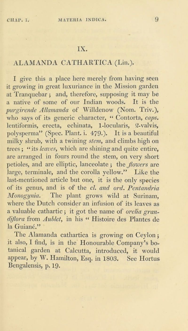 IX. ALAMANDA CATHARTICA (Lin.). I give this a place here merely from having seen it growing in great luxuriance in the Mission garden at Tranquebar ; and, therefore, supposing it may be a native of some of our Indian woods. It is the purgirende Allamanda of Willdenow (Nom. Triv.), who says of its generic character, “ Contorta, caps. lentiformis, erecta, echinata, 1-locularis, ^-valvis, polysperma” (Spec. Plant, i. 479*)* It is a beautiful milky shrub, with a twining stem, and climbs high on trees; “ its leaves, which are shining and quite entire, are arranged in fours round the stem, on very short petioles, and are elliptic, lanceolate ; the jlovcers are large, terminale, and the corolla yellow.” Like the last-mentioned article but one, it is the only species of its genus, and is of the cl. and ord. Pentandria Monogynia. The plant grows wild at Surinam, where the Dutch consider an infusion of its leaves as a valuable cathartic; it got the name of orelia gran- diflora from Aublet, in his “ Histoire des Plantes de la Guiane.” The Alamanda cathartica is growing on Ceylon; it also, I find, is in the Honourable Company’s bo- tanical garden at Calcutta, introduced, it would appear, by W. Hamilton, Esq. in 1803. See Hortus Bengalensis, p. 19.