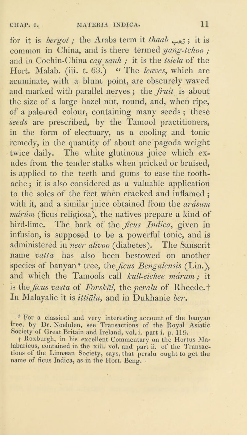 for it is bergot ; the Arabs term it thaab ; it is common in China, and is there termed yang-tchoo ; and in Cochin-China cay sank ; it is the tsiela of the Hort. Malab. (iii. t. 63.) “ The leaves, which are acuminate, with a blunt point, are obscurely waved and marked with parallel nerves ; the fruit is about the size of a large hazel nut, round, and, when ripe, of a pale-red colour, containing many seeds ; these seeds are prescribed, by the Tamool practitioners, in the form of electuary, as a cooling and tonic remedy, in the quantity of about one pagoda weight twice daily. The white glutinous juice which ex- udes from the tender stalks when pricked or bruised, is applied to the teeth and gums to ease the tooth- ache ; it is also considered as a valuable application to the soles of the feet when cracked and inflamed ; with it, and a similar juice obtained from the arcisum mdrum (ficus religiosa), the natives prepare a kind of bird-lime. The bark of the feus Indica, given in infusion, is supposed to be a powerful tonic, and is administered in neer alivoo (diabetes). The Sanscrit name vatta has also been bestowed on another species of banyan* tree, the ficus Bengalensis (Lin.), and which the Tamools call hull-eichee mar am; it is the ficus vasta of Forskdl, the peralu of Rheede.t In Malayalie it is ittidlu, and in Dukhanie her. * For a classical and very interesting account of the banyan tree, by Dr. Noehden, see Transactions of the Royal Asiatic Society of Great Britain and Ireland, vol. i. part i. p. 119. t Roxburgh, in his excellent Commentary on the Hortus Ma- labaricus, contained in the xiii. vol. and part ii. of the Transac- tions of the Linnaean Society, says, that peralu ought to get the name of ficus Indica, as in the Hort. Beng.