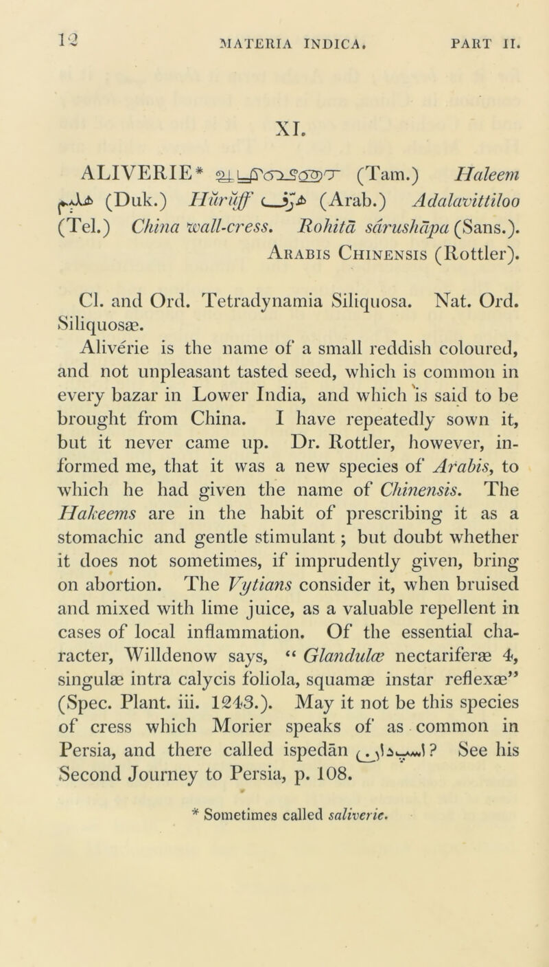 XL ALIVERIE* ax(Tam.) Haleem (Duk.) Huruff c jji> (Arab.) Adalavittiloo (Tel.) China wall-cress. Rohita sarushdpa (Sans.). Arabis Chinensis (Rottler). Cl. and Ord. Tetradynamia Siliquosa. Nat. Ord. Siliquosae. Aliverie is the name of a small reddish coloured, and not unpleasant tasted seed, which is common in every bazar in Lower India, and which is said to he brought from China. I have repeatedly sown it, but it never came up. Dr. Rottler, however, in- formed me, that it was a new species of Arabis, to which he had given the name of Chinensis. The Hakeems are in the habit of prescribing it as a stomachic and gentle stimulant; but doubt whether it does not sometimes, if imprudently given, bring on abortion. The Vytians consider it, when bruised and mixed with lime juice, as a valuable repellent in cases of local inflammation. Of the essential cha- racter, Willdenow says, “ Glandulce nectariferae 4, singulae intra calycis foliola, squamae instar reflexae” (Spec. Plant, iii. 1243.). May it not be this species of cress which Morier speaks of as common in Persia, and there called ispedan See his Second Journey to Persia, p. 108. * Sometimes called saliverie.