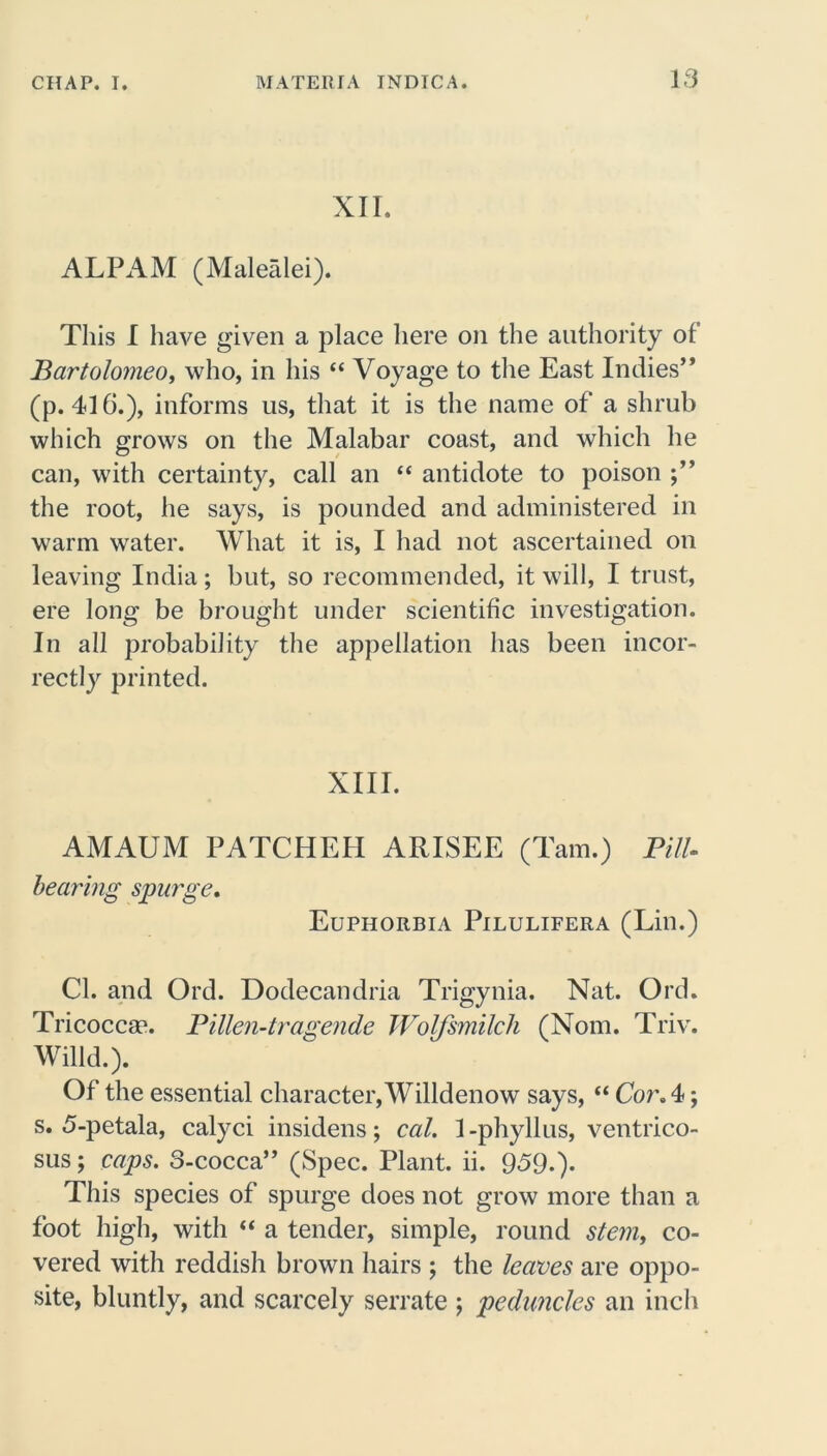 XII. ALPAM (Malealei). This I have given a place here on the authority of Bartolomeo, who, in his “ Voyage to the East Indies” (p. 416.), informs us, that it is the name of a shrub which grows on the Malabar coast, and which he can, with certainty, call an “ antidote to poison the root, he says, is pounded and administered in warm water. What it is, I had not ascertained on leaving India; but, so recommended, it will, I trust, ere long be brought under scientific investigation. In all probability the appellation has been incor- rectly printed. XIII. AMAUM PATCHEH ARISEE (Tam.) PilU bearing spurge. Euphorbia Pilulifera (Lin.) Cl. and Ord. Dodecandria Trigynia. Nat. Ord. Tricocca?. Pillen-tragende Wolfsmilch (Nom. Triv. Willd.). Of the essential character, Willdenow says, “ Cor A; s. 5-petala, calyci insidens; cal. 1 -phyllus, ventrico- sus; caps. 3-cocca” (Spec. Plant, ii. 959.)* This species of spurge does not grow more than a foot high, with “ a tender, simple, round stem, co- vered with reddish brown hairs ; the leaves are oppo- site, bluntly, and scarcely serrate ; peduncles an inch