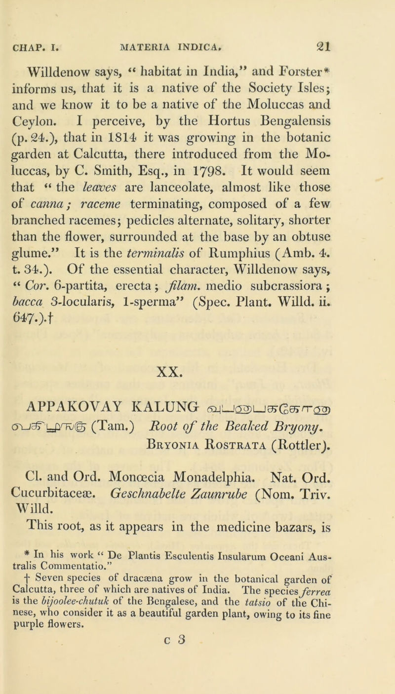 Willdenow says, “ habitat in India,” and Forster* informs us, that it is a native of the Society Isles; and we know it to be a native of the Moluccas and Ceylon. I perceive, by the Hortus Bengalensis (p. 24.), that in 1814 it was growing in the botanic garden at Calcutta, there introduced from the Mo- luccas, by C. Smith, Esq., in 1798. It would seem that “ the leaves are lanceolate, almost like those of canna; raceme terminating, composed of a few branched racemes; pedicles alternate, solitary, shorter than the flower, surrounded at the base by an obtuse glume.” It is the terminalis of Rumphius (Amb. 4. t. 34.). Of the essential character, Willdenow says, “ Cor. 6-partita, erecta ; Jilam. medio subcrassiora ; bacca 3-locularis, 1-sperma” (Spec. Plant. Willd. ii. 6470*1 XX. APPAKOVAY KALUNG (Yuaryyiv© (Tam.) Root of the Beaked Bryony. Bryonia Rostrata (Rottler). Cl. and Ord. Monoecia Monadelphia. Nat. Ord. Cucurbitacese. Geschnabelte Zaunrube (Nom. Triv. Willd. This root, as it appears in the medicine bazars, is * In his work “ De Plantis Esculentis Insularum Oceani Aus- tralis Commentatio.” f Seven species of dracaena grow in the botanical garden of Calcutta, three of which are natives of India. The species ferrea is the bijoolee-chutuk of the Bengalese, and the tatsio of the Chi- nese, who consider it as a beautiful garden plant, owing to its fine purple flowers. C 3