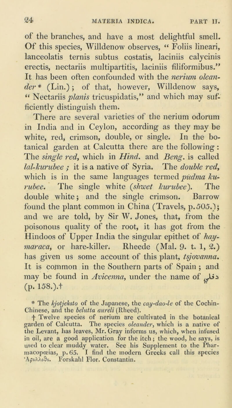 CM of the branches, and have a most delightful smell. Of this species, Willdenow observes, “ Foliis lineari, lanceolatis ternis subtus costatis, laciniis calycinis erectis, nectariis multipartitis, laciniis filiformibus.” It has been often confounded with the nerium olean- der * (Lin.); of that, however, Willdenow says, “ Nectariis plants tricuspidatis,,, and which may suf- ficiently distinguish them. There are several varieties of the nerium odorum in India and in Ceylon, according as they may be white, red, crimson, double, or single. In the bo- tanical garden at Calcutta there are the following : The single red, which in Hind, and Beng. is called lal-kurubee ; it is a native of Syria. The double red, which is in the same languages termed piidma ku- rubee. The single white (sliwet kurubee). The double white; and the single crimson. Barrow found the plant common in China (Travels, p.505.); and we are told, by Sir W. Jones, that, from the poisonous quality of the root, it has got from the Hindoos of Upper India the singular epithet of hay- maraca, or hare-killer. Rheede (Mai. 9* t. 1, 2.) has given us some account of this plant, tsjovanna. It is common in the Southern parts of Spain ; and may be found in Avicenna, under the name of ^3$ (p. 158.).t * The kjotjehsto of the Japanese, the cay-dao-le of the Cochin- Chinese, and the belutta anreli (Itheed). f Twelve species of nerium are cultivated in the botanical garden of Calcutta. The species oleander, which is a native of the Levant, has leaves, Mr. Gray informs us, which, when infused in oil, are a good application for the itch; the wood, he says, is used to clear muddy water. See his Supplement to the Phar- macopoeias, p.65. I find the modern Greeks call this species ’A<pvK\o§o. Torskahl Flor. Constantin.