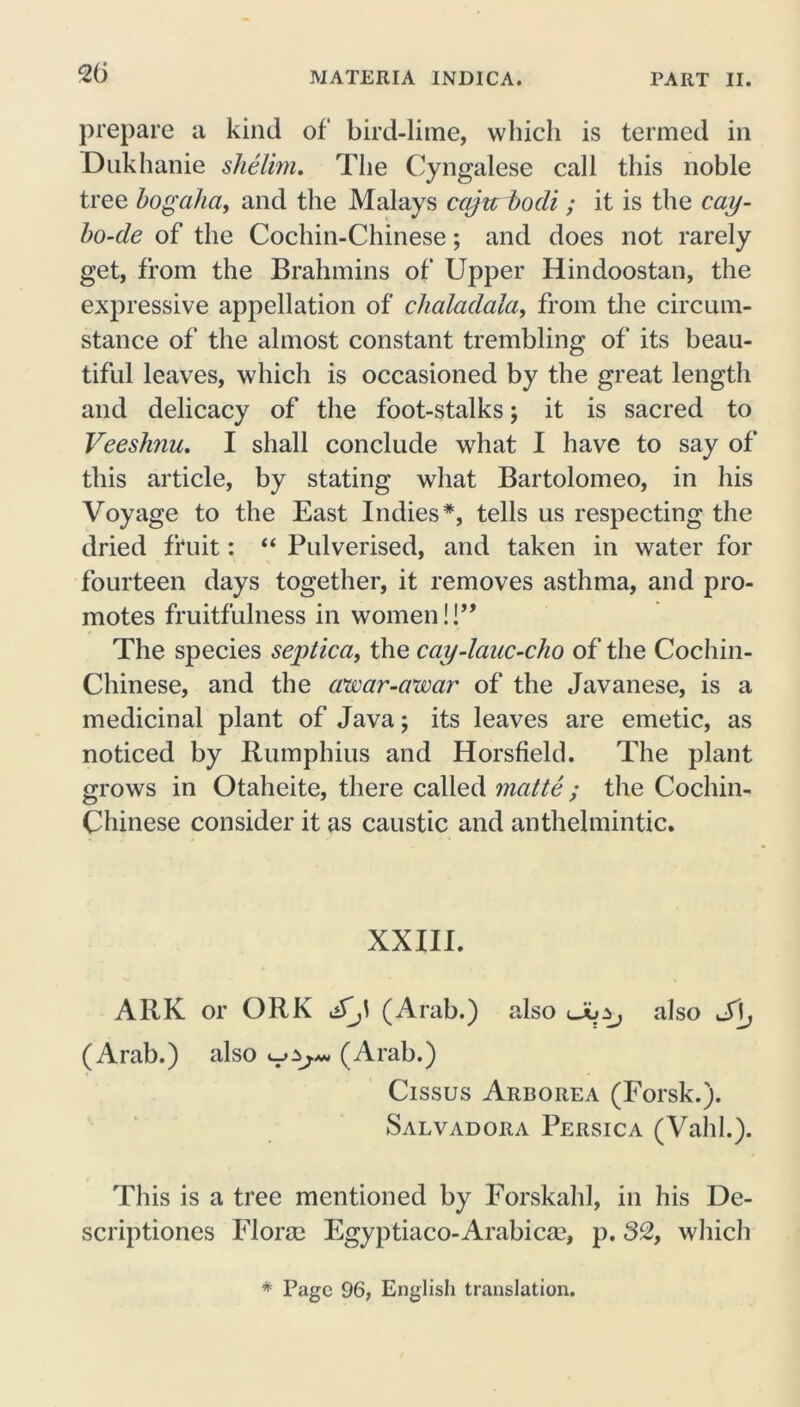 prepare a kind of bird-lime, which is termed in Dukhanie shelim. The Cyngalese call this noble tree bogaha, and the Malays cciju bodi; it is the cay- bo-de of the Cochin-Chinese; and does not rarely get, from the Brahmins of Upper Hindoostan, the expressive appellation of clialadala, from the circum- stance of the almost constant trembling of its beau- tiful leaves, which is occasioned by the great length and delicacy of the foot-stalks; it is sacred to Veeshnu. I shall conclude what I have to say of this article, by stating what Bartolomeo, in his Voyage to the East Indies*, tells us respecting the dried fruit: “ Pulverised, and taken in water for fourteen days together, it removes asthma, and pro- motes fruitfulness in women!!” The species septica, the cay-lauc-cho of the Cochin- Chinese, and the awar-awar of the Javanese, is a medicinal plant of Java; its leaves are emetic, as noticed by Rumphius and Horsfield. The plant grows in Otaheite, there called matte; the Cochin- Chinese consider it as caustic and anthelmintic. XXIII. ARK or ORK (Arab.) also also S\j (Arab.) also uy, (Arab.) Cissus Arborea (Forsk.). Salvadora Persica (Vahh). This is a tree mentioned by Forskahl, in his De- scriptiones Florae Egyptiaco-Arabicae, p. 32, which * Page 96, English translation.