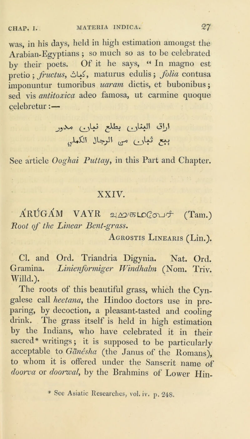 was, in his days, held in high estimation amongst the Arabian-Egyptians ; so much so as to be celebrated by their poets. Of it he says, “ In magno est pretio ; fructus, c,L£, maturus edulisj folia contusa imponuntur tumoribus uaram dictis, et bubonibus; seel vis antitoocica adeo famosa, ut carmine quoque celebretur:— See article Ooghai Puttay, in this Part and Chapter. XXIV. XRI^GAM VAYR £2_j AO/^LDCcTLJCr (Tam.) Root of the Linear Bent-grass. Agrostis Linearis (Lin.). Cl. and Ord. Triandria Digynia. Nat. Ord. Gramina. Linienformiger Windhalm (Nom. Triv. Willd.). The roots of this beautiful grass, which the Cyn- galese call lieetana, the Hindoo doctors use in pre- paring, by decoction, a pleasant-tasted and cooling drink. The grass itself is held in high estimation by the Indians, who have celebrated it in their sacred* writings; it is supposed to be particularly acceptable to Gdnesha (the Janus of the Romans), to whom it is offered under the Sanscrit name of doorva or doorwaly by the Brahmins of Lower Hin- * See Asiatic Researches, vol. iv. p. 248.