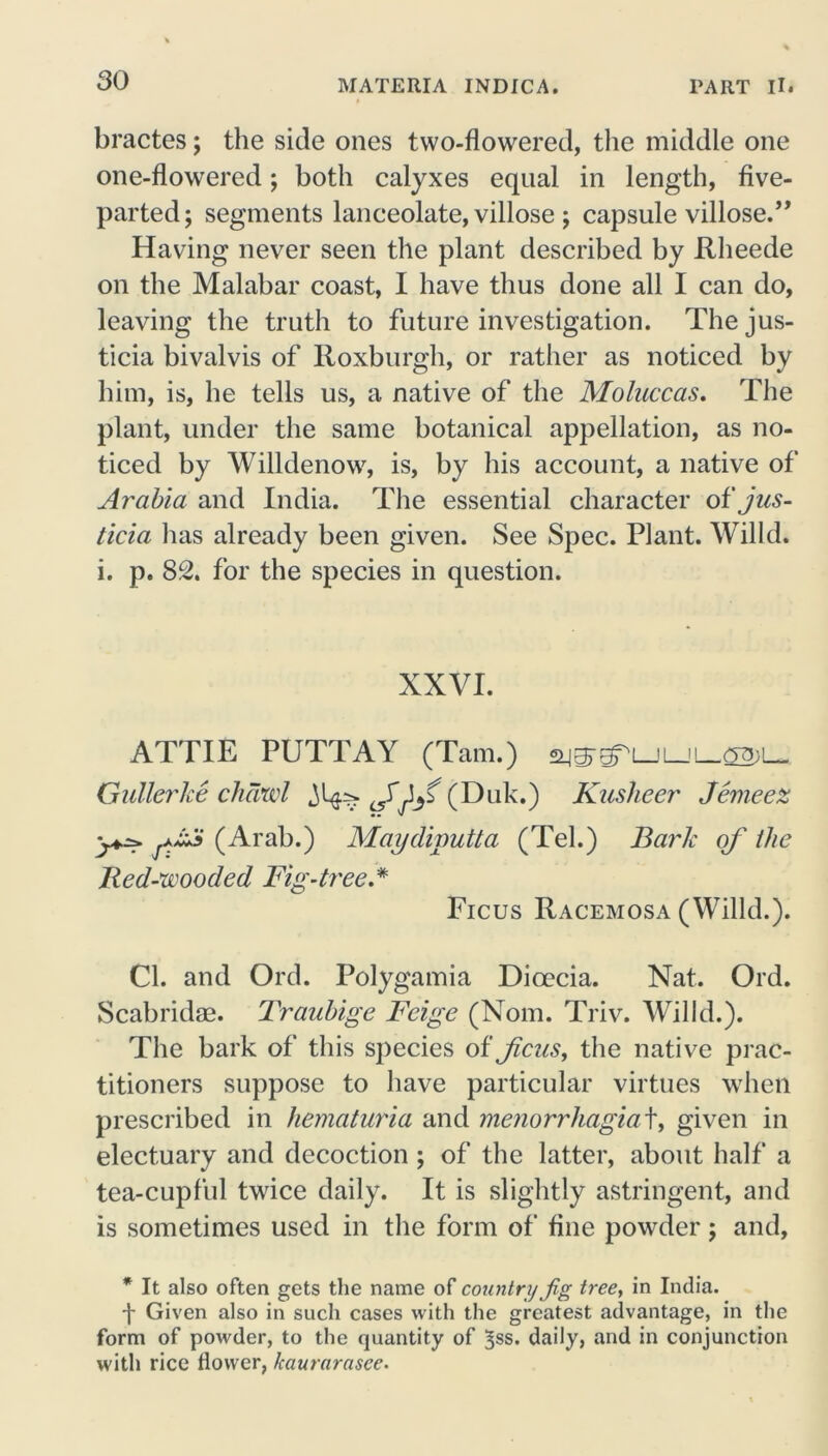 bractes; the side ones two-flowered, the middle one one-flowered; both calyxes equal in length, five- parted; segments lanceolate, villose ; capsule villose.” Having never seen the plant described by Rlieede on the Malabar coast, I have thus done all I can do, leaving the truth to future investigation. The jus- ticia bivalvis of Roxburgh, or rather as noticed by him, is, he tells us, a native of the Moluccas. The plant, under the same botanical appellation, as no- ticed by Willdenow, is, by his account, a native of Arabia and India. The essential character of jus- ticia has already been given. See Spec. Plant. Willd. i. p. 82. for the species in question. XXVI. ATTIE PUTTAY (Tam.) ajgr^LJLJi_-C2)L« Gullerlce chawl (Duk.) Kusheer Jerne ex (Arab.) Maydiputta (Tel.) Bark oj' the Red-wooded Fig-tree.* Ficus Racemosa (Willd.). Cl. and Ord. Polygamia Dioecia. Nat. Ord. Scabridae. Traubige Feige (Nom. Triv. Willd.). The bark of this species of ficus, the native prac- titioners suppose to have particular virtues when prescribed in hematuria and menorrhagia t, given in electuary and decoction ; of the latter, about half a tea-cupful twice daily. It is slightly astringent, and is sometimes used in the form of fine powder; and, * It also often gets the name of country Jig tree, in India. j- Given also in such cases with the greatest advantage, in the form of powder, to the quantity of ^ss. daily, and in conjunction with rice flower, kaurarascc.