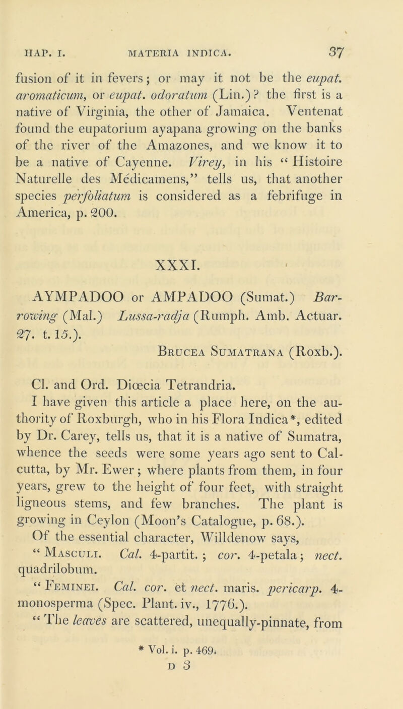 fusion of it in fevers; or may it not be the eupat. aromaticum, or eupat. odoratum (Lin.)? the first is a native of Virginia, the other of Jamaica. Ventenat found the eupatorium ayapana growing on the banks of the river of the Amazones, and we know it to be a native of Cayenne. Virey, in his “ Histoire Naturelle des Medicamens,” tells us, that another species perfoliatum is considered as a febrifuge in America, p. 200. XXXI. AYMPADOO or AMPADOO (Sumat.) Bar- rowing (Mai.) lAissa-radja (Rumph. Amb. Actual*. 27. t. 15.). Brucea Sumatrana (Roxb.). Cl. and Ord. Dioecia Tetrandria. I have given this article a place here, on the au- thority of Roxburgh, who in his Flora Indica*, edited by Dr. Carey, tells us, that it is a native of Sumatra, whence the seeds were some years ago sent to Cal- cutta, by Mr. Ewer ; where plants from them, in four years, grew to the height of four feet, with straight ligneous stems, and few branches. The plant is growing in Ceylon (Moon’s Catalogue, p. 68.). Of the essential character, Willdenow says, “ Masculi. Cal. 4-partit. ; cor. 4-petala; nect. quadrilobum. “ Feminei. Cal. cor. et nect. maris. pericarp. 4- monosperma (Spec. Plant, iv*., I77G.). “ The leaves are scattered, unequally-pinnate, from * Vol. i. p. 469* T. O D O