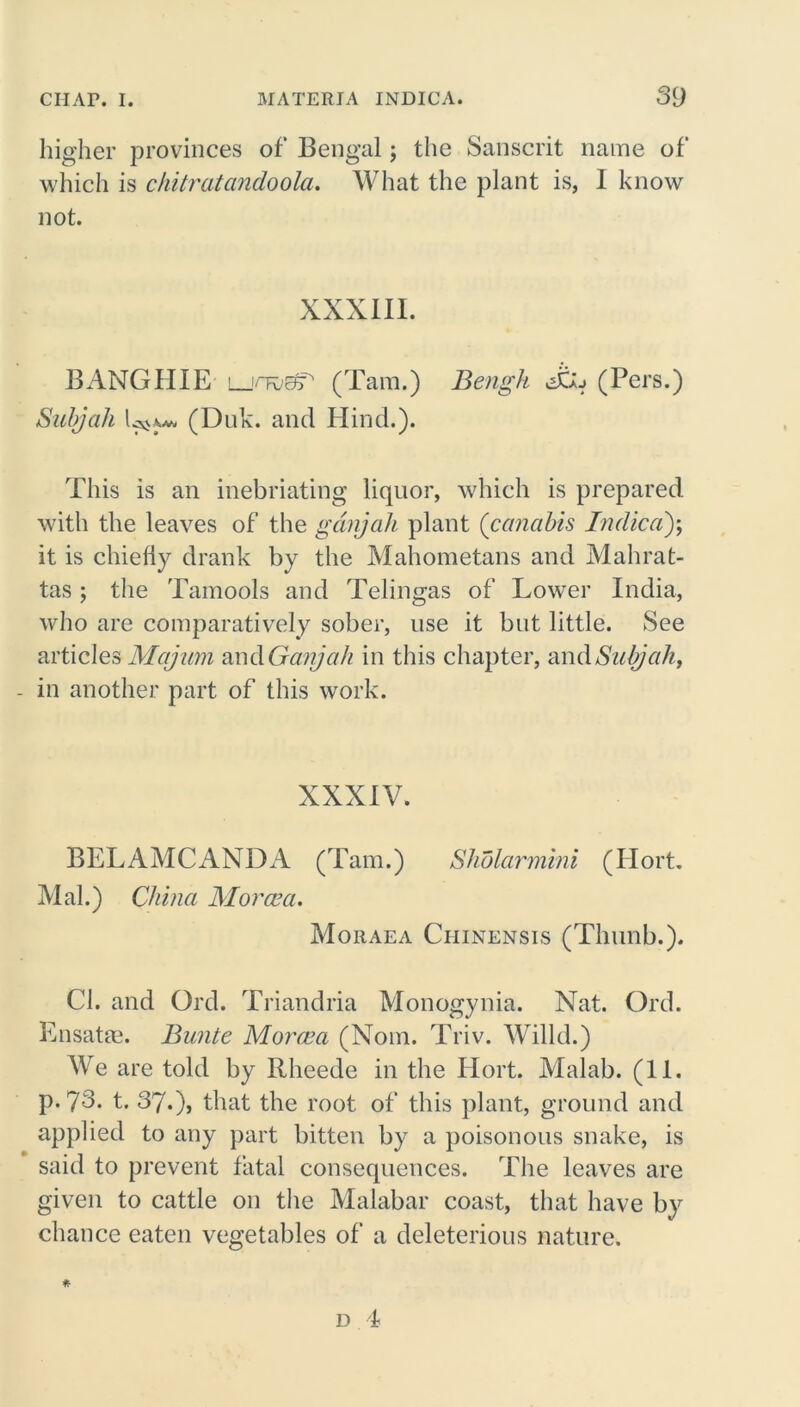 higher provinces of Bengal; the Sanscrit name of which is chitratcindoola. What the plant is, I know not. XXXIII. BANG HIE ljovBT (Tam.) Bengh Jt*j (Pers.) Sub) ah (Duk. and Hind.). This is an inebriating liquor, which is prepared with the leaves of the ganjah plant (canabis Indicd)\ it is chiefly drank by the Mahometans and Mahrat- tas ; the Tamools and Telingas of Lower India, who are comparatively sober, use it but little. See articles Majum and Ganjah in this chapter, andSubjaht in another part of this work. XXXIV. BELAMCANDA (Tam.) Sholarmini (Ilort. Mai.) China Mor am. Moraea Chinensis (Thunb.). Cl. and Grd. Triandria Monogynia. Nat. Old. Ensatas. Bunte Moroea (Nom. Triv. Willd.) Wre are told by Rheede in the Ilort. Malab. (11. p. 73. t. 37.), that the root of this plant, ground and applied to any part bitten by a poisonous snake, is said to prevent fatal consequences. The leaves are given to cattle on the Malabar coast, that have by chance eaten vegetables of a deleterious nature.