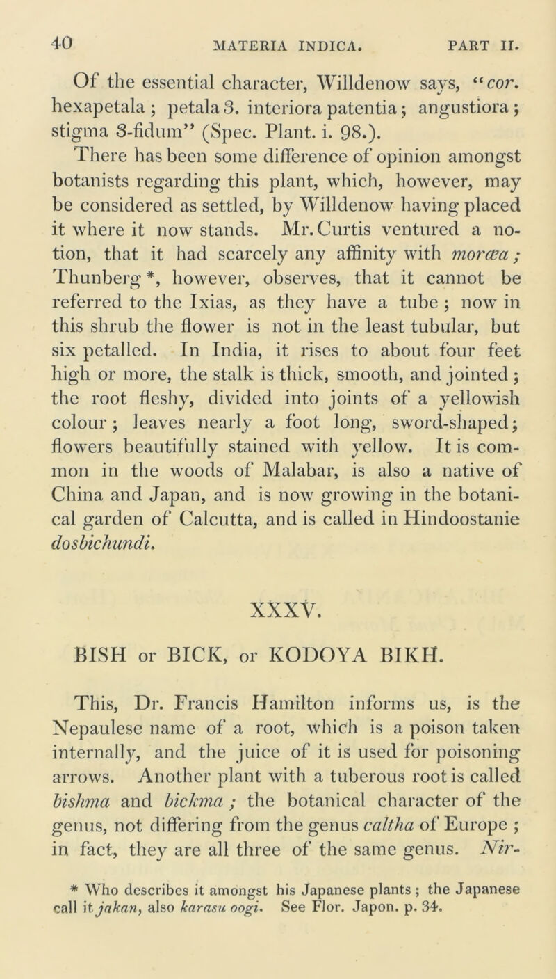 Of the essential character, Willdenow says, “cor. hexapetala ; petala 3. interiora patentia; angustiora ; stigma 3-fidum” (Spec. Plant, i. 98.). There has been some difference of opinion amongst botanists regarding this plant, which, however, may be considered as settled, by Willdenow having placed it where it now stands. Mr. Curtis ventured a no- tion, that it had scarcely any affinity with morcea ; Thunberg *, however, observes, that it cannot be referred to the Ixias, as they have a tube ; nowT in this shrub the flower is not in the least tubular, but six petal led. In India, it rises to about four feet high or more, the stalk is thick, smooth, and jointed ; the root fleshy, divided into joints of a yellowish colour; leaves nearly a foot long, sword-shaped; flowers beautifully stained with yellow. It is com- mon in the woods of Malabar, is also a native of China and Japan, and is now growing in the botani- cal garden of Calcutta, and is called in Hindoostanie dosbichundi. XXXV. BISH or BICK, or KODOYA BIKH. This, Dr. Francis Hamilton informs us, is the Nepaulese name of a root, which is a poison taken internally, and the juice of it is used for poisoning arrows. Another plant with a tuberous root is called bishma and bickma ; the botanical character of the genus, not differing from the genus caltha of Europe ; in fact, they are all three of the same genus. Nir- * Who describes it amongst his Japanese plants; the Japanese call hjakarif also learasu oogi. See Flor. Japon. p. 3J.