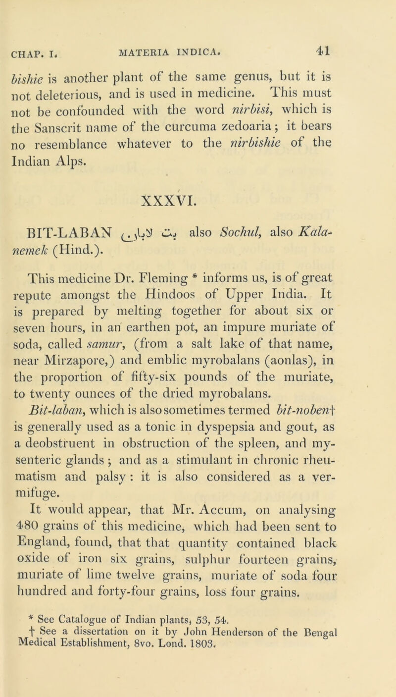 bishie is another plant of the same genus, but it is not deleterious, and is used in medicine. This must not be confounded with the word nirbisi, which is the Sanscrit name of the curcuma zedoaria; it bears no resemblance whatever to the nirbishie of the Indian Alps. XXXVI. BIT-LABAN CUj also Sochul, also Kata- nemek (Hind.). This medicine Dr. Fleming * informs us, is of great repute amongst the Hindoos of Upper India. It is prepared by melting together for about six or seven hours, in an earthen pot, an impure muriate of soda, called samur, (from a salt lake of that name, near Mirzapore,) and emblic myrobalans (aonlas), in the proportion of fifty-six pounds of the muriate, to twenty ounces of the dried myrobalans. Bit-laban, which is also sometimes termed bit-noben\ is generally used as a tonic in dyspepsia and gout, as a deobstruent in obstruction of the spleen, and my- senteric glands ; and as a stimulant in chronic rheu- matism and palsy : it is also considered as a ver- mifuge. It would appear, that Mr. Accum, on analysing 480 grains of this medicine, which had been sent to England, found, that that quantity contained black oxide of iron six grains, sulphur fourteen grains, muriate of lime twelve grains, muriate of soda four hundred and forty-four grains, loss four grains. * See Catalogue of Indian plants, 53, 54. ■f See a dissertation on it by John Henderson of the Bengal Medical Establishment, 8vo, Lond. 1803.