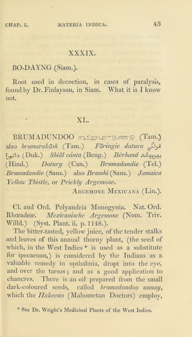 XXXIX. BO-DAYNG (Siam.). Hoot used in decoction, in cases of paralysis, found by Dr. Finlayson, in Siam. What it is I know not. XL. BRUMADUNDOO cnSiY> lo gj 6OTT (S' (Tam.) also brumarakdsh (Tam.) Fdringie datura (Duk.) Shied cant a (Beng.) Berband (Hind.) Dotury (Can.) Brumadandie (Tel.) Brumadandie (Sans.) also Bramlii (Sans.) Jamaica Yellow Thistle, or Prickly Argemone. Argemone Mexicana (Lin.). Cl. and Ord. Polyandria Monogynia. Nat. Ord. Rhoeadeae. Mexicanische Argemone (Nom. Triv. Willd.) (Syst. Plant, ii. p. 1148.). The bitter-tasted, yellow juice, of the tender stalks and.leaves of this annual thorny plant, (the seed of which, in the West Indies * is used as a substitute for ipecacuan,) is considered by the Indians as a valuable remedy in opthalmia, dropt into the eye, and over the tarsus ; and as a good application to chancres. There is an oil prepared from the small dark-coloured seeds, called brumadundoo urmay, which the Hakeems (Mahometan Doctors) employ, * See Dr. Wright’s Medicinal Plants of the West Indies.