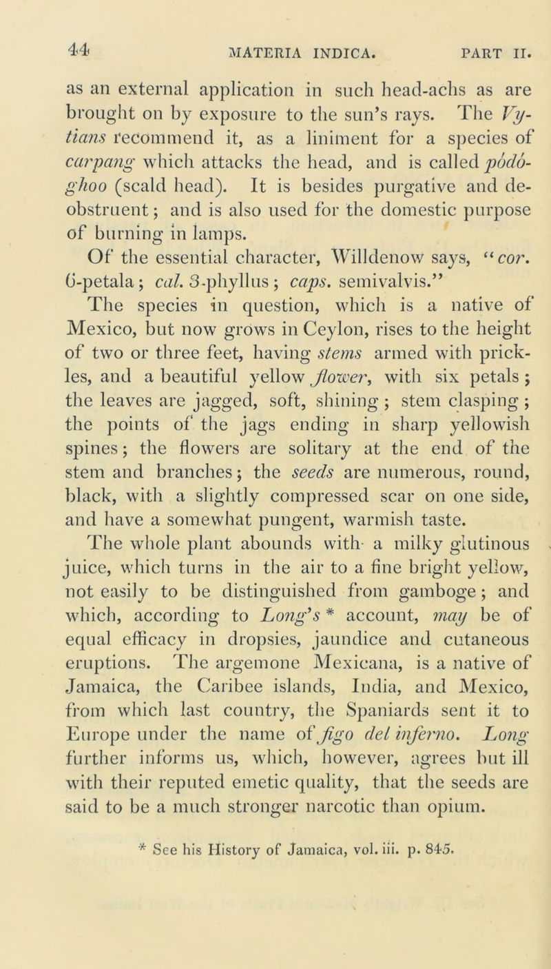 as an external application in such head-achs as are brought on by exposure to the sun’s rays. The Vy- tians recommend it, as a liniment for a species of carpang which attacks the head, and is called podo- glioo (scald head). It is besides purgative and de- obstruent ; and is also used for the domestic purpose of burning in lamps. Of the essential character, Wilklenow says, “cor. G-petala; cal. 3-phyllus ; caps, semivalvis.” The species in question, which is a native of Mexico, but now grows in Ceylon, rises to the height of two or three feet, having stems armed with prick- les, and a beautiful yellow forcer, with six petals ; the leaves are jagged, soft, shining ; stem clasping ; the points of the jags ending in sharp yellowish spines; the flowers are solitary at the end of the stem and branches; the seeds are numerous, round, black, with a slightly compressed scar on one side, and have a somewhat pungent, warmish taste. The whole plant abounds with a milky glutinous juice, which turns in the air to a fine bright yellow, not easily to be distinguished from gamboge ; and which, according to Long’s * account, may be of equal efficacy in dropsies, jaundice and cutaneous eruptions. The argemone Mexicana, is a native of Jamaica, the Caribee islands, India, and Mexico, from which last country, the Spaniards sent it to Europe under the name ot'Jigo del inferno. Long further informs us, which, however, agrees but ill with their reputed emetic quality, that the seeds are said to be a much stronger narcotic than opium. * See his History of Jamaica, vol. iii. p. 845.