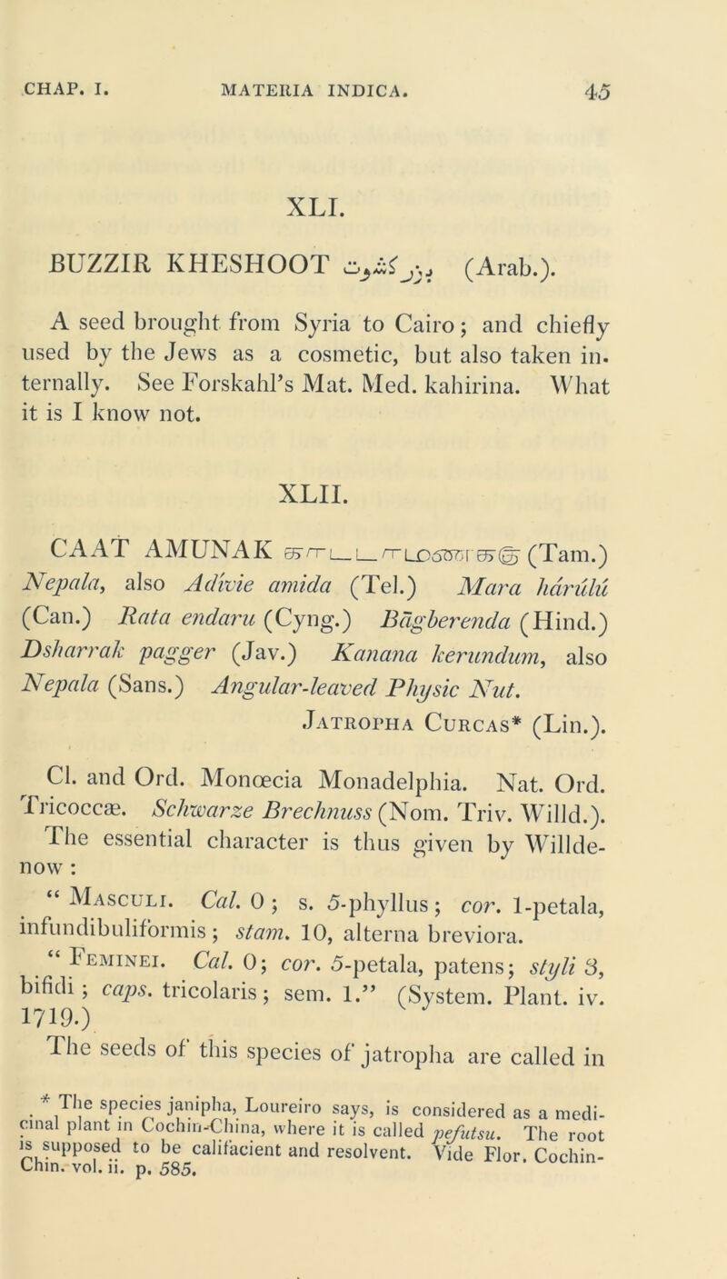 XLI. BUZZIR KHESHOOT (Arab.). A seed brought from Syria to Cairo; and chiefly used by the Jews as a cosmetic, but also taken in. tern ally. See Forskahl’s Mat. Med. kahirina. What it is I know not. XLII. CAAT AMUNAK &rr\__\_rri£>6BGYv>^ (Tam.) Ncpala, also Advoie amida (Tel.) Mara hdrulu (Can.) Rata endaru (Cyng.) Bdgberenda (Hind.) Dsharrak pagger (Jav.) Kanana herundum, also Nepal a (Sans.) Angular-leaved Physic Nut. Ja troth a Curcas* (Lin.). Cl. and Ord. Monoecia Monadelphia. Nat. Ord. Tricoccae. Schwarze Brechnuss (Norn. Triv. Willd.). The essential character is thus given by Willde- now : “ Masculi. Cal. 0 ; s. 5-phyllus; cor. 1-petala, infundibuliformis ; stam. 10, alterna breviora. Feminei. Cal. 0; cor. 5-petala, patens; styli 3, bifidi; caps, tricolaris; sem. 1.” (System. Plant, iv. 1719.) 4 he seeds of this species of jatropha are called in * The species janipha, Loureiro says, is considered as a medi- omal plant in Cochin-China, where it is called pefutsu. The root is supposed to be cahfacient and resolvent. Vide Flor. Cochin- Lnin. vol. 11. p. 585.