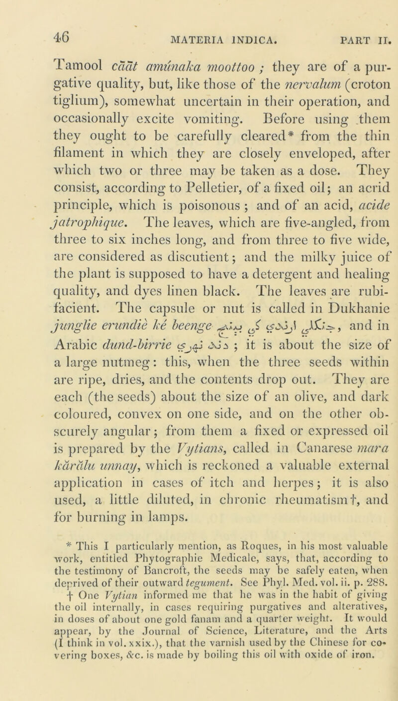 Tamool cciat amunaha moot too ; they are of a pur- gative quality, but, like those of the new alum (croton tiglium), somewhat uncertain in their operation, and occasionally excite vomiting. Before using them they ought to be carefully cleared* from the thin filament in which they are closely enveloped, after which two or three may lie taken cis a dose. They consist, according to Pelletier, of a fixed oil; an acrid principle, which is poisonous ; and of an acid, acide jcitrophique. The leaves, which are five-angled, from three to six inches long, and from three to five wide, are considered as discutient; and the milky juice of the plant is supposed to have a detergent and healing quality, and dyes linen black. The leaves are rubi- facient. The capsule or nut is called in Dukhanie junglie erundie lie beenge J, cfjoj > and in Arabic dund-birrie is^jg «xia ; it is about the size of a large nutmeg: this, when the three seeds within are ripe, dries, and the contents drop out. They are each (the seeds) about the size of an olive, and dark coloured, convex on one side, and on the other ob- scurely angular; from them a fixed or expressed oil is prepared by the Vytians, called in Canarese mar a kardlu unnay, which is reckoned a valuable external application in cases of itch and herpes; it is also used, a little diluted, in chronic rheumatismf, and for burning in lamps. * This I particularly mention, as Roques, in his most valuable work, entitled Phytographie Medicale, says, that, according to the testimony of Bancroft, the seeds may be safely eaten, when deprived of their outward tegument. See Phyl. Med. vol. ii. p. 288. f One Vytian informed me that he was in the habit of giving the oil internally, in cases requiring purgatives and alteratives, in doses of about one gold fanam and a quarter weight. It would appear, by the Journal of Science, Literature, and the Arts (I think in vol.xxix.), that the varnish used by the Chinese for co- vering boxes, &c. is made by boiling this oil with oxide of iron.