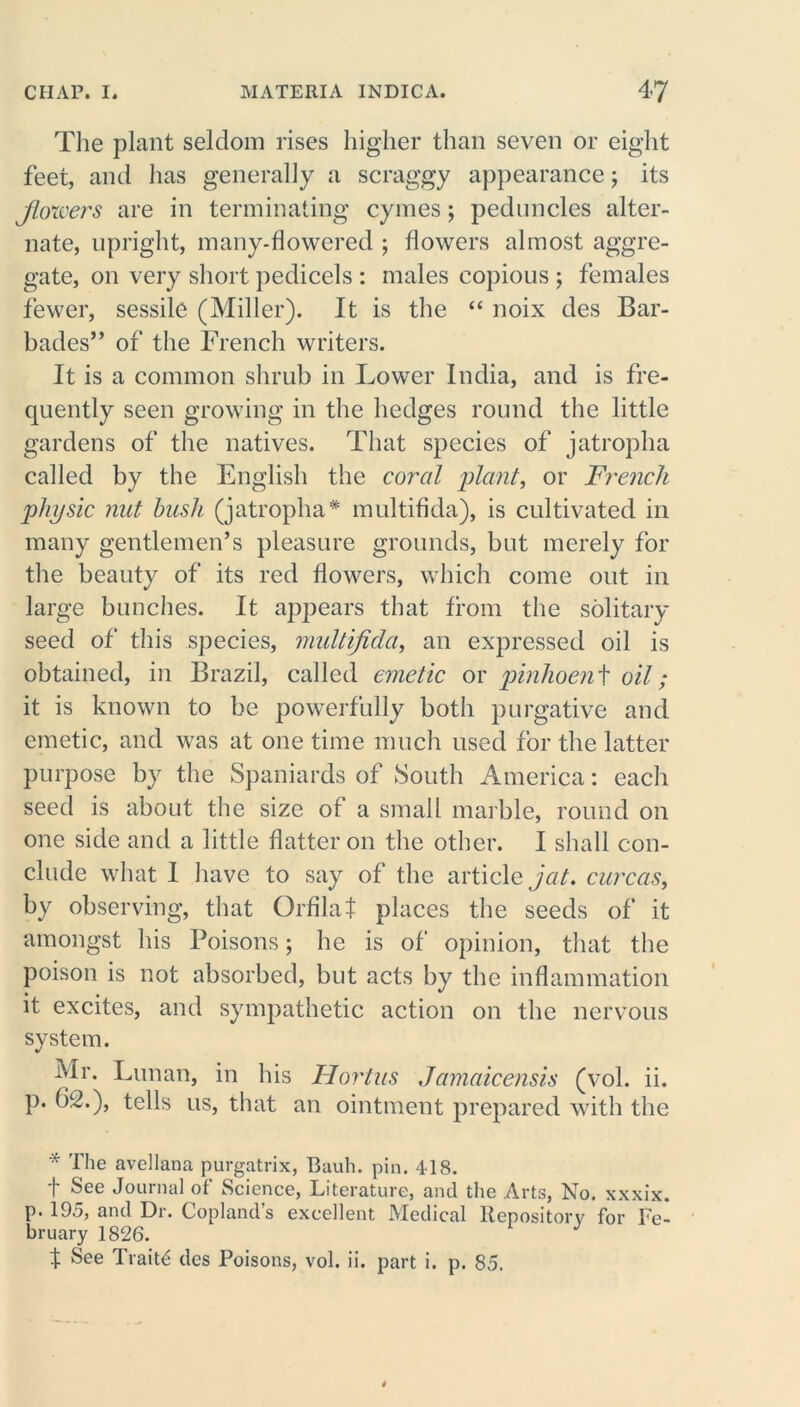 The plant seldom rises higher than seven or eight feet, and has generally a scraggy appearance; its Jlowers are in terminating cymes; peduncles alter- nate, upright, many-flowered ; flowers almost aggre- gate, on very short pedicels : males copious ; females fewer, sessile (Miller). It is the “ noix des Bar- bades” of the French writers. It is a common shrub in Lower India, and is fre- quently seen growing in the hedges round the little gardens of the natives. That species of jatropha called by the English the coral plant, or French physic nut bush (jatropha* multifida), is cultivated in many gentlemen’s pleasure grounds, but merely for the beauty of its red flowers, which come out in large bunches. It appears that from the solitary seed of this species, multifida, an expressed oil is obtained, in Brazil, called emetic or pinhoen t oil; it is known to be powerfully both purgative and emetic, and was at one time much used for the latter purpose by the Spaniards of South America: each seed is about the size of a small marble, round on one side and a little flatter on the other. I shall con- clude what I have to say of the article jat. curcas, by observing, that Orfilat places the seeds of it amongst his Poisons; he is of opinion, that the poison is not absorbed, but acts by the inflammation it excites, and sympathetic action on the nervous system. Mr. Lunan, in his Hortus Jamaicensis (vol. ii. p. b2.), tells us, that an ointment prepared with the * The avellana purgatrix, Bauh. pin. 418. t See Journal of Science, Literature, and the Arts, No. xxxix. p. 195, and Dr. Copland’s excellent Medical Repository for Fe- bruary 1826. t See Traits des Poisons, vol. ii. part i. p. 85.
