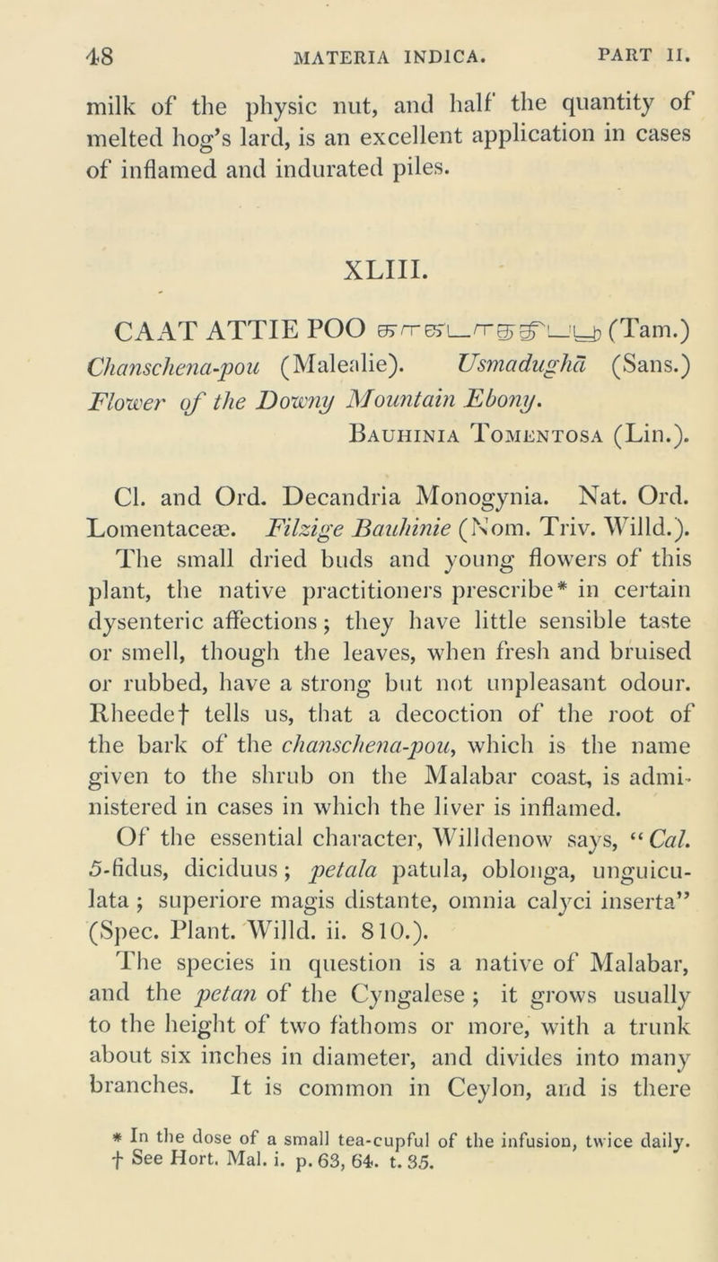 milk of the physic nut, and half the quantity of melted hog’s lard, is an excellent application in cases of inflamed and indurated piles. XLIII. CAAT ATTIE POO ej/T-esC-n-^^Ljy, (Tam.) Clianschena-pou (Malealie). Usmadughd (Sans.) Flower of the Downy Mountain Ebony. Bauhinia Tomentosa (Lin.). Cl. and Ord. Decandria Monogynia. Nat. Ord. Lomentaceae. Filzige Bauhinie (Noin. Triv. Willd.). The small dried buds and young flowers of this plant, the native practitioners prescribe* in certain dysenteric affections; they have little sensible taste or smell, though the leaves, when fresh and bruised or rubbed, have a strong but not unpleasant odour. Itheedef tells us, that a decoction of the root of the bark of the clianschena-pou, which is the name given to the shrub on the Malabar coast, is admi- nistered in cases in which the liver is inflamed. Of the essential character, Willdenow says, “ Cal. 5-fidus, diciduus; petala patula, oblonga, unguicu- lata j superiore magis distante, omnia calyci inserta” (Spec. Plant. Willd. ii. 810.). The species in question is a native of Malabar, and the petan of the Cyngalese ; it grows usually to the height of two fathoms or more, with a trunk about six inches in diameter, and divides into many branches. It is common in Ceylon, and is there * In the dose of a small tea-cupful of the infusion, twice daily. t See Hort. Mai. i. p. 63, 64. t. 35.