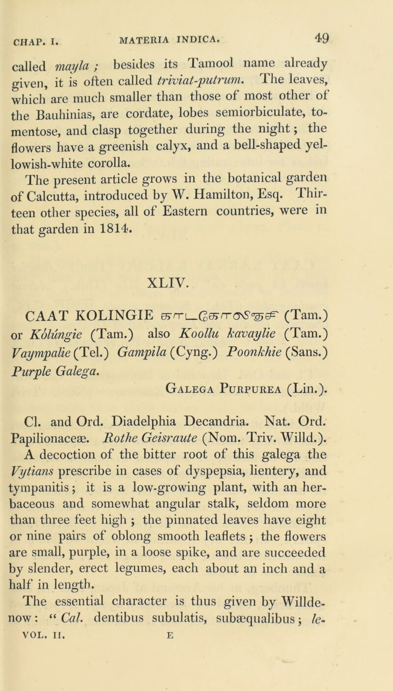 called mayla ; besides its Tamool name already given, it is often called triviat-putrum. The leaves, which are much smaller than those of most other of the Bauhinias, are cordate, lobes semiorbiculate, to- mentose, and clasp together during the night; the flowers have a greenish calyx, and a bell-shaped yel- lowish-white corolla. The present article grows in the botanical garden of Calcutta, introduced by W. Hamilton, Esq. Thir- teen other species, all of Eastern countries, were in that garden in 1814. XLIV. CAAT KOLINGIE (Tam.) or Kolungie (Tam.) also Koollu kavaylie (Tam.) Vaympalie (Tel.) Gampila (Cyng.) Poonkhie (Sans.) Purple Galega. Galega Purpurea (Lin.). Cl. and Ord. Diadelphia Decandria. Nat. Ord. Papilionaceae. Rothe Geisraute (Nom. Triv. Willd.). A decoction of the bitter root of this galega the Vytians prescribe in cases of dyspepsia, lientery, and tympanitis; it is a low-growing plant, with an her- baceous and somewhat angular stalk, seldom more than three feet high ; the pinnated leaves have eight or nine pairs of oblong smooth leaflets ; the flowers are small, purple, in a loose spike, and are succeeded by slender, erect legumes, each about an inch and a half in length. The essential character is thus given by Willde- now : “ Cal. dentibus subulatis, subasqualibus ; le- VOL. II. E