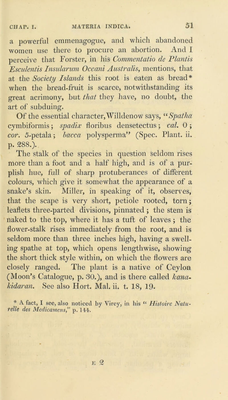 a powerful emmenagogue, and which abandoned women use there to procure an abortion. And I perceive that Forster, in his Commentatio de Plantis Esculent is Insularum Oceani Australis, mentions, that at the Society Islands this root is eaten as bread* when the bread-fruit is scarce, notwithstanding its great acrimony, but that they have, no doubt, the art of subduing. Of the essential character, Willdenow says, “Spatha cymbiformis; spadix floribus densetectus; cal. 0 ; cor. 5-petala; hacca poly sperm a” (Spec. Plant, ii. p. 288.). The stalk of the species in question seldom rises more than a foot and a half high, and is of a pur- plish hue, full of sharp protuberances of different colours, which give it somewhat the appearance of a snake’s skin. Miller, in speaking of it, observes, that the scape is very short, petiole rooted, torn; leaflets three-parted divisions, pinnated ; the stem is naked to the top, where it has a tuft of leaves ; the flower-stalk rises immediately from the root, and is seldom more than three inches high, having a swell- ing spatlie at top, which opens lengthwise, showing the short thick style within, on which the flowers are closely ranged. The plant is a native of Ceylon (Moon’s Catalogue, p. 30.), and is there called ka?ia- Jddaran. See also Hort. Mai. ii. t. 18, 19. * A fact, I see, also noticed by Virey, in his “ Histoire Natu- relle des MedicamensJ' p. 144. E O