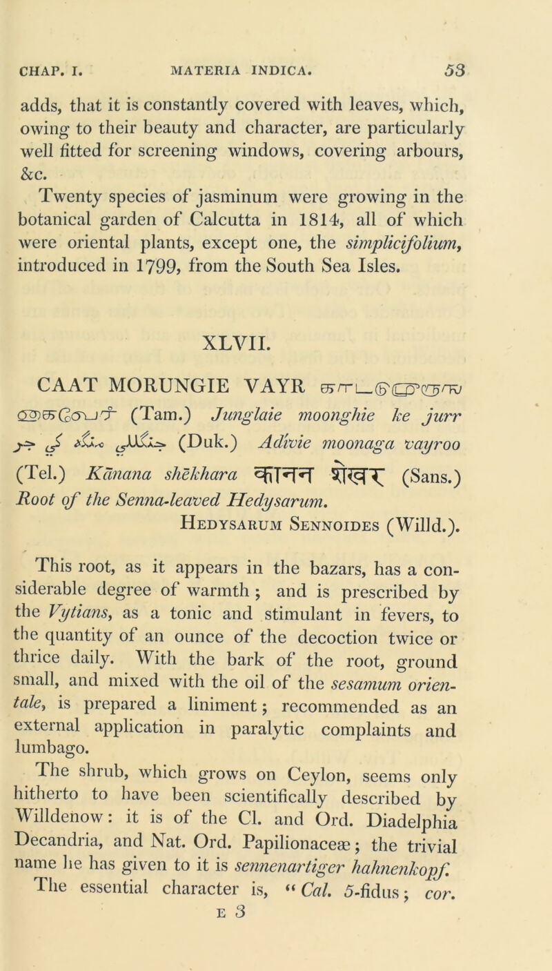 adds, that it is constantly covered with leaves, which, owing to their beauty and character, are particularly well fitted for screening windows, covering arbours, &c. Twenty species of jasminum were growing in the botanical garden of Calcutta in 1814, all of which were oriental plants, except one, the simplicifolium, introduced in 1799, from the South Sea Isles. XLVII. CAAT MORUNGIE VAYR (Tam.) Junglaie moonghie ke jurr ^ f (Duk.) Adivie moonciga vayroo (Tel.) Kcinana shekhara (Sans.) Root of the Senna-leaved, Hedysarum. Hedysarum Sennoides (Willd.). This root, as it appears in the bazars, has a con- siderable degree of warmth ; and is prescribed by the Vytians, as a tonic and stimulant in fevers, to the quantity of an ounce of the decoction twice or thrice daily. With the bark of the root, ground small, and mixed with the oil of the sesamum orien- tate^ is prepared a liniment; recommended as an external application in paralytic complaints and lumbago. The shrub, which grows on Ceylon, seems only hitherto to have been scientifically described by Willdenow: it is of the Cl. and Ord. Diadelphia Decandria, and Nat. Ord. Papilionace®; the trivial name he has given to it is sennenartiger hahnenkopf The essential character is, “ Cal. 5-fidus; e 3 cor.