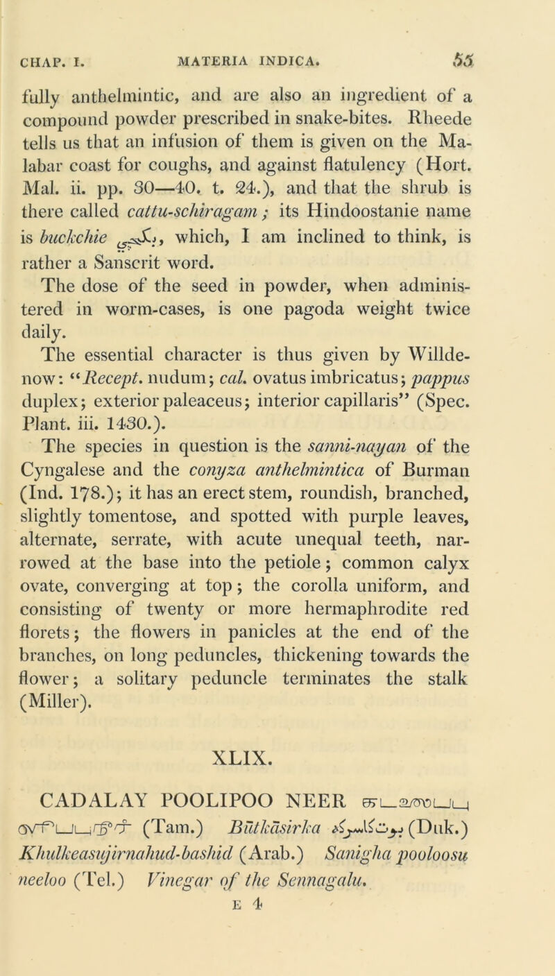 fully anthelmintic, and are also an ingredient of a compound powder prescribed in snake-bites. Rheede tells us that an infusion of them is given on the Ma- labar coast for coughs, and against flatulency (Hort. Mai. ii. pp. 30—40. t. 24.), and that the shrub is there called cattu-schiragam ; its Hindoostanie name is backchie i5^sSi, which, I am inclined to think, is rather a Sanscrit word. The dose of the seed in powder, when adminis- tered in worm-cases, is one pagoda weight twice daily. The essential character is thus given by Willde- now: “llecept. nudum; cal. ovatus imbricatus; pappus duplex; exteriorpaleaceus; interior capillaris” (Spec. Plant, iii. 1430.). The species in question is the sanni-nayan of the Cyngalese and the conyza anthelmintica of Burman (Ind. 17S.); it has an erect stem, roundish, branched, slightly tomentose, and spotted with purple leaves, alternate, serrate, with acute unequal teeth, nar- rowed at the base into the petiole; common calyx ovate, converging at top; the corolla uniform, and consisting of twenty or more hermaphrodite red florets; the flowers in panicles at the end of the branches, on long peduncles, thickening towards the flower; a solitary peduncle terminates the stalk (Miller). XL1X. CADALAY POOLIPOO NEER 'T' (Tam.) Butkasirka (Duk.) Khulkeasitjirnahud-bashid (Arab.) Saniglia pooloosu neeloo (Tel.) Vinegar of the Sennagalu.