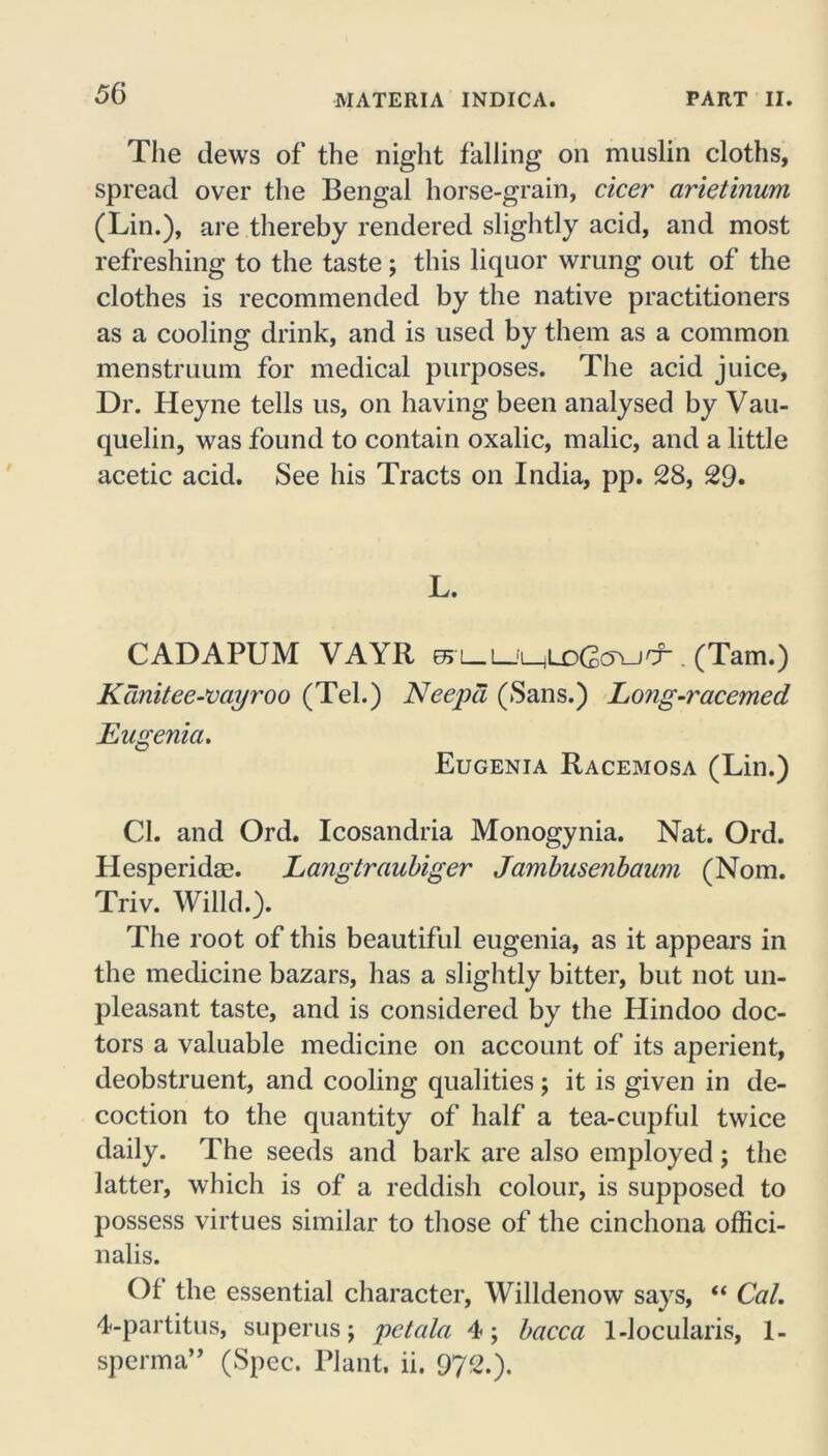 The dews of the night falling on muslin cloths, spread over the Bengal horse-grain, cicer arietinum (Lin.), are thereby rendered slightly acid, and most refreshing to the taste; this liquor wrung out of the clothes is recommended by the native practitioners as a cooling drink, and is used by them as a common menstruum for medical purposes. The acid juice, Dr. Heyne tells us, on having been analysed by Vau- quelin, was found to contain oxalic, malic, and a little acetic acid. See his Tracts on India, pp. 28, 29. L. CADAPUM VAYR 65L_L_i_jLD(2c5YJCr . (Tam.) Kanitee-vayroo (Tel.) Neepd (Sans.) Long-racemed Eugenia* Eugenia Racemosa (Lin.) Cl. and Ord. Icosandria Monogynia. Nat. Ord. Hesperidse. Langtraubiger Jambusenbaum (Nom. Triv. Willd.). The root of this beautiful eugenia, as it appears in the medicine bazars, has a slightly bitter, but not un- pleasant taste, and is considered by the Hindoo doc- tors a valuable medicine on account of its aperient, deobstruent, and cooling qualities; it is given in de- coction to the quantity of half a tea-cupful twice daily. The seeds and bark are also employed; the latter, which is of a reddish colour, is supposed to possess virtues similar to those of the cinchona offici- nalis. Of the essential character, Willdenow says, “ Cal. 4-partitus, superus; petala 4; bacca 1-locularis, 1- sperma” (Spec. Plant, ii. 972.).