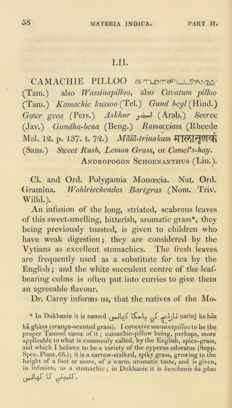 LII, CAMACHIE PILLOO EJj/TLorre^i ii_jfcroQ\2/ (Tam.) also Wassinapilloo, also Cavatum pilloo (Tam.) Kamachie kussoo (Tel.) Gund beyl (Hind.) Gowr geea (Pers.) Asldiur (Arab.) Seeree (Jav.) Gundha-bena (Beng.) Ramacciam (Rheede Mai. 12. p. 137. t. 72.) Mdld-trinakam (Sans.) Sweet Rush, Lemon Grass, or Camel*s-hay. Andropogon Schoenanthus (Lin.). Cl. and Ord. Polygamia Monoecia. Nat. Ord. Gramma. Wohlriechendes Bartgras (Nom. Triv. Willd.). An infusion of the long, striated, scabrous leaves of this sweet-smelling, bitterish, aromatic grass*, they being previously toasted, is given to children who have weak digestion; they are considered by the Vytians as excellent stomachics. The fresh leaves are frequently used as a substitute for tea by the English; and the white succulent centre of the leaf- bearing culms is often put into curries to give them an agreeable flavour. Dr. Carey informs us, that the natives of the Mo- * In Dukhanie it is named ;U narinj kebas ka ghans (orange-scented grass). I conceive voassanajiilloo to be the proper Tamool name of it; camachie-pillow being, perhaps, more applicable to what is commonly called, by the English, spice-grass, and which I believe to be a variety of the cyperus odoratus (Supp. Spec. Plant. 68.); it is a narrow-stalked, spiky grass, growing to the height of a foot or more, of a warm, aromatic taste, and is given, in infusion, as a stomachic ; in Dukhanie it is kunchanie ka ghas if .