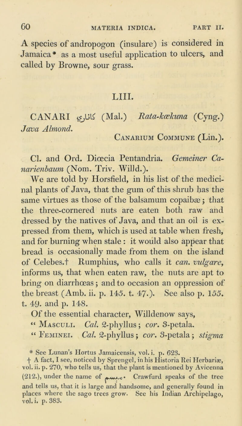 A species of andropogon (insulare) is considered in Jamaica* as a most useful application to ulcers, and called by Browne, sour grass. LIII. CANARI <sJ6(Mai.) Rata-kcekuna (Cyng.) Java Almond. Canarium Commune (Lin.). Cl. and Ord. Dioecia Pentandria. Gemeiner Ca- narienbaum (Nom. Triv. Willd.). We are told by Horsfield, in his list of the medici- nal plants of Java, that the gum of this shrub has the same virtues as those of the balsamum copaibas; that the three-cornered nuts are eaten both raw and dressed by the natives of Java, and that an oil is ex- pressed from them, which is used at table when fresh, and for burning when stale : it would also appear that bread is occasionally made from them on the island of Celebes.! Rumphius, who calls it can. vulgare, informs us, that when eaten raw, the nuts are apt to bring on diarrhoeas; and to occasion an oppression of the breast (Amb. ii. p. 145. t. 47.). See also p. 155. t. 49. and p. 148. Of the essential character, Willdenow says, “ Masculi. Cal. 2-phyllus ; cor. 3-petala. “ Feminei. Cal. 2-phyllus ; cor. 3-petala; stigma * See Lunan’s Ilortus Jarnaicensis, vol. i. p. 623. 4 A fact, I see, noticed by Sprengel, in his Historia Rei Herbariae, vol. ii. p. 270, who tells us, that the plant is mentioned by Avicenna (212.), under the name of Crawfurd speaks of the tree and tells us, that it is large and handsome, and generally found in places where the sago trees grow. See his Indian Archipelago, vol. i. p. 383.