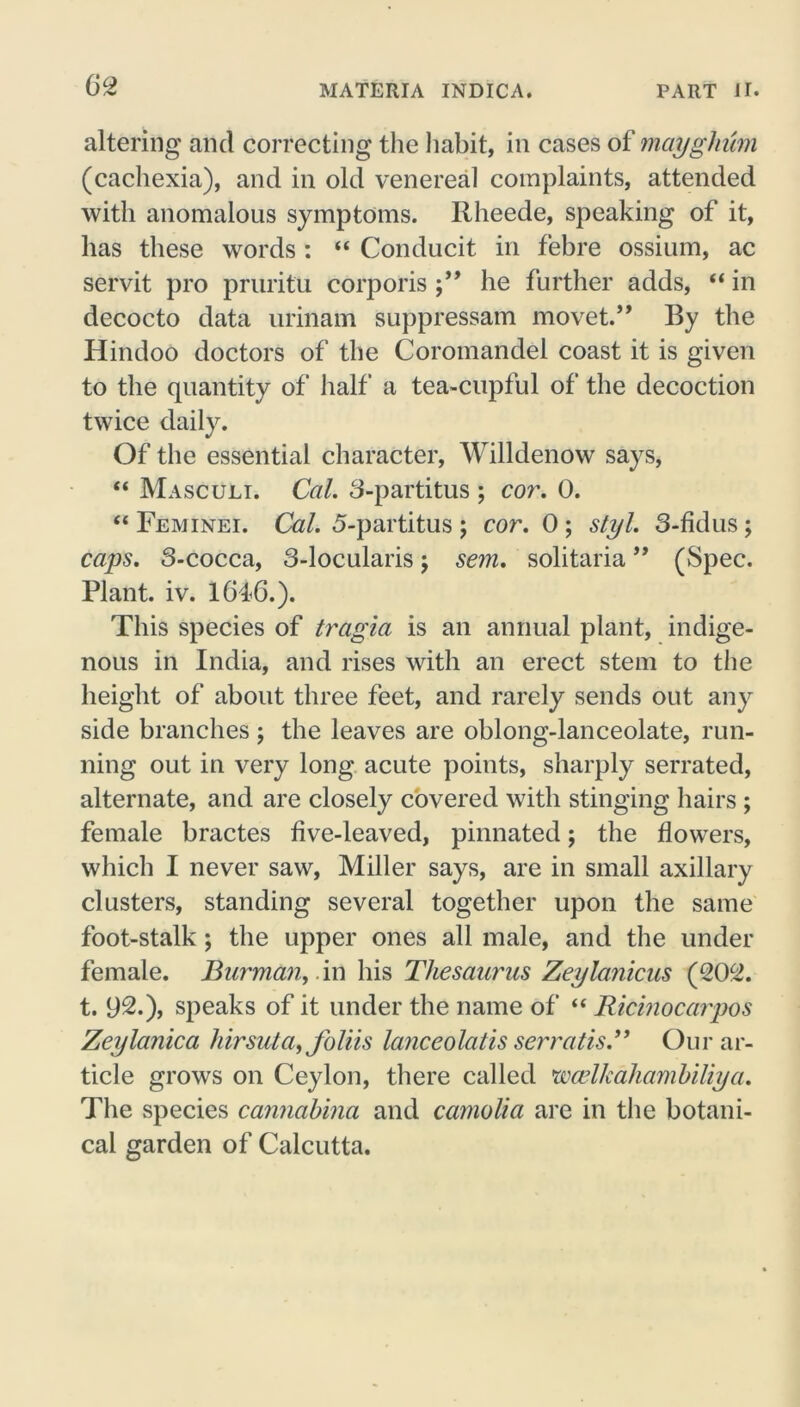 altering and correcting the habit, in cases of mayghum (cachexia), and in old venereal complaints, attended with anomalous symptoms. Rheede, speaking of it, has these words : “ Conducit in febre ossium, ac servit pro pruritu corporis he further adds, “ in decocto data urinam suppressam movet.” By the Hindoo doctors of the Coromandel coast it is given to the quantity of half a tea-cupful of the decoction twice daily. Of the essential character, Willdenow says, “ Masculi. Cal. 3-partitus ; cor. 0. “ Feminei. Cal. 5-partitus; cor. 0; styl. 3-fidus; caps. 3-cocca, 3-locularis; sem. solitaria ” (Spec. Plant, iv. 1646.). This species of tragia is an annual plant, indige- nous in India, and rises with an erect stem to the height of about three feet, and rarely sends out any side branches ; the leaves are oblong-lanceolate, run- ning out in very long acute points, sharply serrated, alternate, and are closely covered with stinging hairs; female bractes live-leaved, pinnated; the flowers, which I never saw, Miller says, are in small axillary clusters, standing several together upon the same foot-stalk; the upper ones all male, and the under female. Burman, in his Thesaurus Zeylanicus (202. t. 92.), speaks of it under the name of “ Ricmocarpos Zeylanica hirsuta, Joliis lanceolatis serratis.” Our ar- ticle grows on Ceylon, there called 'wa’lkahambiliya. The species cannabina and camolia are in the botani- cal garden of Calcutta.