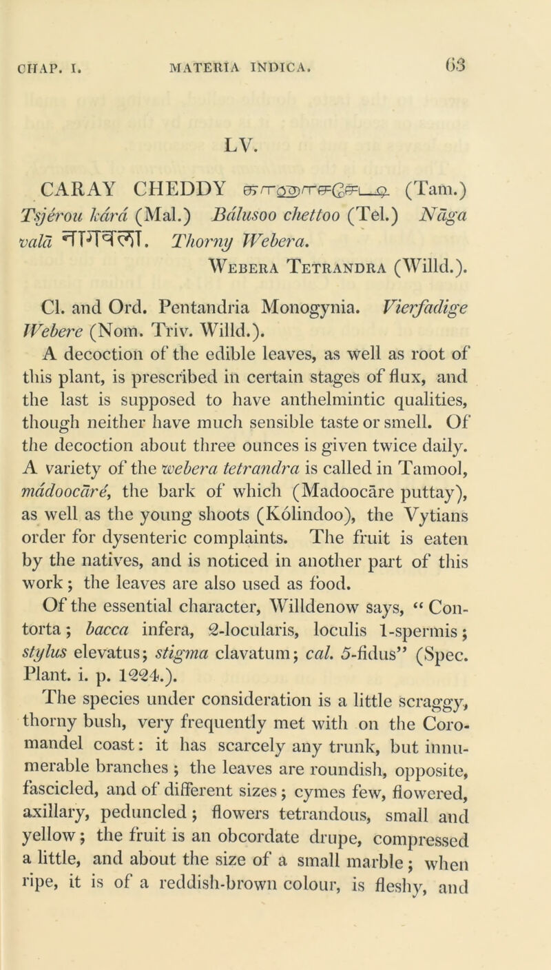 LV. CARAY CHEDDY errr^rrcpQm q. (Tam.) Tsjerou /card (Mai.) Bdlusoo chettoo (Tel.) Ndga vala ■TPT^T^ST. Thorny Weber a. Webera Tetrandra (Willd.). Cl. and Ord. Pentandria Monogynia. Vierfadige Webere (Nom. Triv. Willd.). A decoction of the edible leaves, as well as root of this plant, is prescribed in certain stages of flux, and the last is supposed to have anthelmintic qualities, though neither have much sensible taste or smell. Of the decoction about three ounces is given twice daily. A variety of the webera tetrandra is called in Tamool, mddoocare, the bark of which (Madoocare puttay), as well as the young shoots (Kolindoo), the Vytians order for dysenteric complaints. The fruit is eaten by the natives, and is noticed in another part of this work; the leaves are also used as food. Of the essential character, Willdenow says, “ Con- torta; bacca infera, 2-locularis, loculis 1-spermis; stylus elevatus; stigma clavatum; cal. 5-fidus” (Spec. Plant, i. p. 1224.). The species under consideration is a little scraggy, thorny bush, very frequently met with on the Coro- mandel coast: it has scarcely any trunk, but innu- merable branches ; the leaves are roundish, opposite, fascicled, and of different sizes; cymes few, flowered, axillary, peduncled; flowers tetrandous, small and yellow; the fruit is an obcordate drupe, compressed a little, and about the size of a small marble ; when ripe, it is of a reddish-brown colour, is fleshy, and