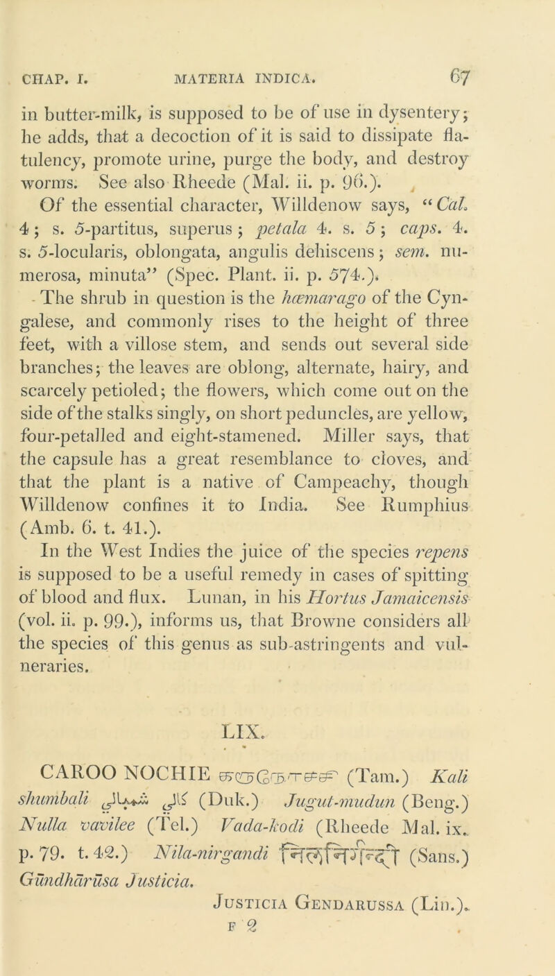 in butter-milk, is supposed to be of use in dysentery; he adds, that a decoction of it is said to dissipate fla- tulency, promote urine, purge the body, and destroy worms. See also Rheede (Mai. ii. p. 96.). Of the essential character, Willdenow says, “ Cal, 4 ; s. 5-partitus, superus ; petala 4. s. 5 ; caps. 4. s. 5-locularis, oblongata, angulis dehiscens; sem. nn- merosa, minuta” (Spec. Plant, ii. p. 574.)* The shrub in question is the hcemarago of the Cyn- galese, and commonly rises to the height of three feet, with a villose stem, and sends out several side branches; the leaves are oblong, alternate, hairy, and scarcely petioled; the flowers, which come out on the side of the stalks singly, on short peduncles, are yellow, four-petalled and eight-stamened. Miller says, that the capsule has a great resemblance to cloves, and that the plant is a native of Campeachy, though Willdenow confines it to India. See Rumphius (Amb. 6. t. 41.). In the West Indies the juice of the species repens is supposed to be a useful remedy in cases of spitting of blood and flux. Lunan, in his Hortus Jamaicensis (vol. ii. p. 99.), informs us, that Browne considers all the species of this genus as sub-astringents and vul- neraries. LIX. CAIiOO NOCHIE (Tam.) Kali shumbali ^44 (Duk.) Jugul-mudun (Beng.) Nulla vavilee (Tel.) Vada-kodi (Rheede Mai. ix.. P- 79. t. 42.) Nila-nirgandi (Sans.) Gundhcirusa Justicia. Justicia Gendarussa (Lin.)*