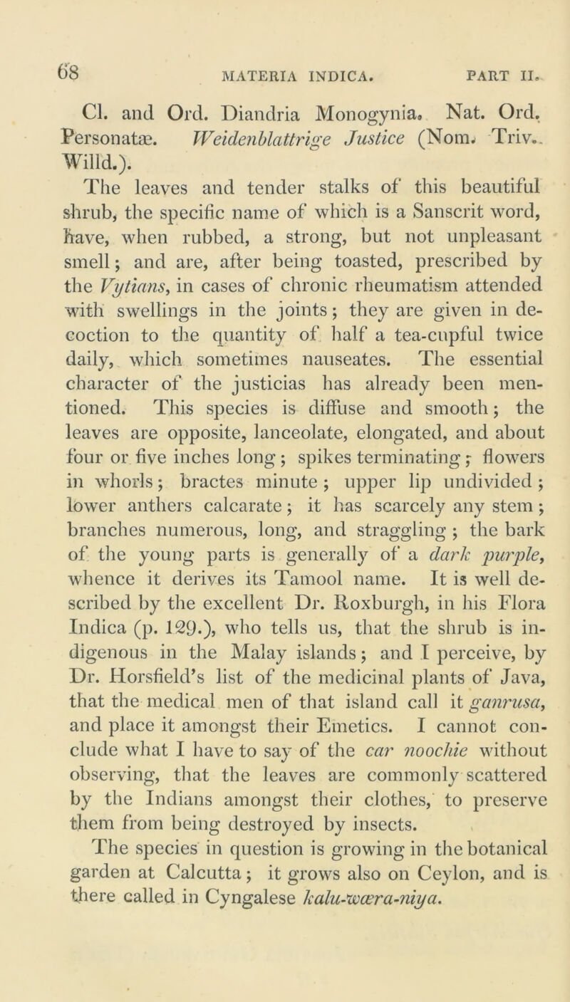 Cl. and Ord. Diandria Monogynia. Nat. Ord. Personate. Weidenblattrige Justice (Nom. Triv.. Willd.). The leaves and tender stalks of this beautiful shrub, the specific name of which is a Sanscrit word, have, when rubbed, a strong, but not unpleasant smell; and are, after being toasted, prescribed by the Vytians, in cases of chronic rheumatism attended with swellings in the joints; they are given in de- coction to the quantity of half a tea-cupful twice daily, which sometimes nauseates. The essential character of the justicias has already been men- tioned. This species is diffuse and smooth; the leaves are opposite, lanceolate, elongated, and about four or five inches long ; spikes terminating; flowers in whorls; bractes minute ; upper lip undivided ; lower anthers calcarate; it has scarcely any stem; branches numerous, long, and straggling ; the bark of the young parts is generally of a dark purple, whence it derives its Tamool name. It is well de- scribed by the excellent Dr. Roxburgh, in his Flora Indica (p. 129.)> who tells us, that the shrub is in- digenous in the Malay islands; and I perceive, by Dr. Horsfield’s list of the medicinal plants of Java, that the medical men of that island call it ganrusa, and place it amongst their Emetics. I cannot con- clude what I have to say of the car noochie without observing, that the leaves are commonly scattered by the Indians amongst their clothes, to preserve them from being destroyed by insects. The species in question is growing in the botanical garden at Calcutta; it grows also on Ceylon, and is there called in Cyngalese kalu-xvcera-niya.