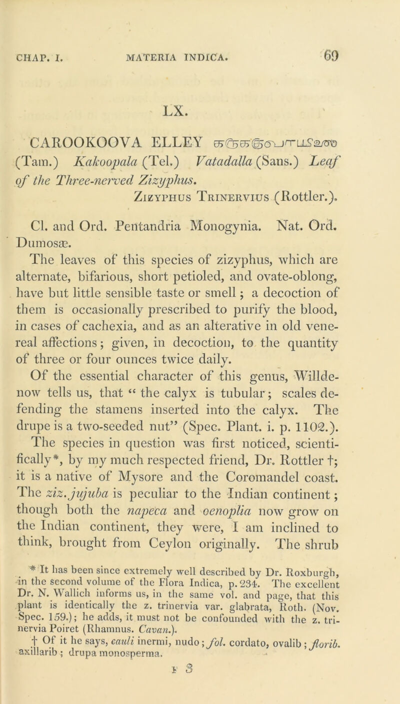 LX. CAROOKOOVA ELLEY 0j(^e5'(g<yun-LiT2/m3 (Tam.) Kakoopala (Tel.) Vatcidalla (Sans.) Leaf of the Tliree-nerved Zizyphus. Zizyphus Trinervius (Rottler.). Cl. and Ord. Pentandria Monogynia. Nat. Ord. Dumosse. The leaves of this species of zizyphus, which are alternate, bifarious, short petioled, and ovate-oblong, have but little sensible taste or smell; a decoction of them is occasionally prescribed to purify the blood, in cases of cachexia, and as an alterative in old vene- real affections; given, in decoction, to the quantity of three or four ounces twice daily. Of the essential character of this genus, Willde- now tells us, that “ the calyx is tubular; scales de- fending the stamens inserted into the calyx. The drupe is a two-seeded nut” (Spec. Plant, i. p. 1102.). The species in question was first noticed, scienti- fically*, by my much respected friend, Dr. Rottler t; it is a native of Mysore and the Coromandel coast. The ziz.jujuba is peculiar to the Indian continent; though both the napeca and oenoplia now grow on the Indian continent, they were, I am inclined to think, brought from Ceylon originally. The shrub * It lias been since extremely well described by Dr. Roxburgh, in the second volume of the Flora Indica, p.23A. The excellent Dr. N. Wallich informs us, in the same vol. and page, that this plant is identically the z. trinervia var. glabrata, Roth. (Nov. Spec. 159.); lie adds, it must not be confounded with the z. tri- nervia Poiret (Rhamnus. Cavan.)- t Of it he says, cauli inermi, nudo \fol. cordato, ovalib ; Jlorib. axillarib; drupa monosperma. i 3