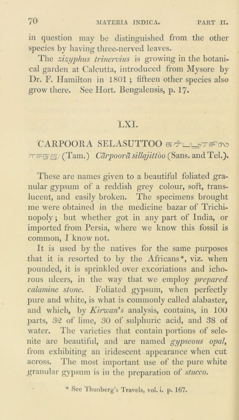 in question may be distinguished from the other species by having three-nerved leaves. The zizyphus trinervius is growing in the botani- cal garden at Calcutta, introduced from Mysore by Dr. F. Hamilton in 1801 ; fifteen other species also grow there. See Hort. Bengalensis, p. 17. LXI. CARPOORA SELASUTTOO (Tam.) Car poor a sillajitloo (Sans, and Tel.). These are names given to a beautiful foliated gra- nular gypsum of a reddish grey colour, soft, trans- lucent, and easily broken. The specimens brought me were obtained in the medicine bazar of Trichi- nopoly ; but whether got in any part of India, or imported from Persia, where we know this fossil is common, I know not. It is used by the natives for the same purposes that it is resorted to by the Africans*, viz. when pounded, it is sprinkled over excoriations and icho- rous ulcers, in the way that we employ prepared calamine stone. Foliated gypsum, when perfectly pure and white, is what is commonly called alabaster, and which, by Kirwan’s analysis, contains, in 100 parts, 3C2 of lime, 30 of sulphuric acid, and 38 of water. The varieties that contain portions of sele- nite are beautiful, and are named gypseous opal, from exhibiting an iridescent appearance when cut across. The most important use of the pure white granular gypsum is in the preparation of stucco. * See Thunberg’s Travels, vol. i. p. 167.