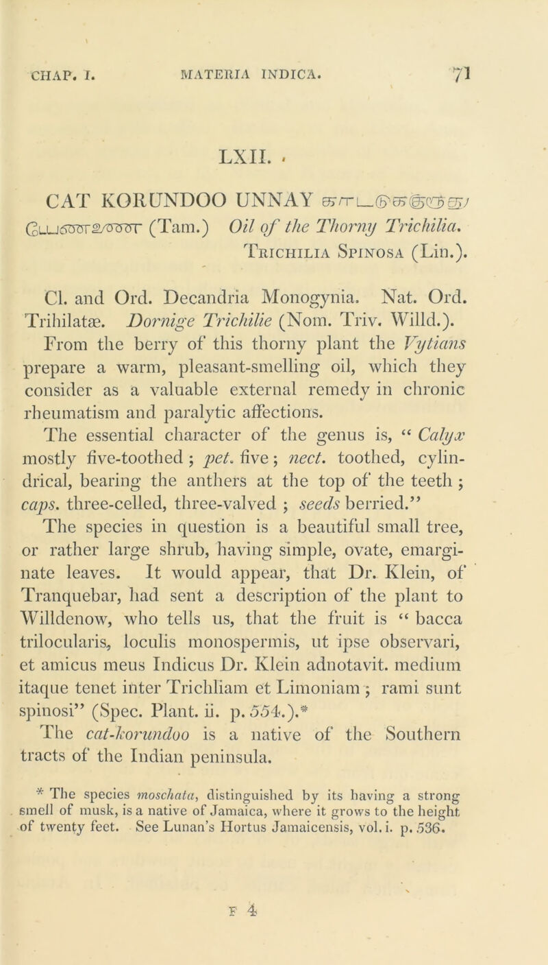 \ CHAP. I. MATERIA INDICA. 71 LXII. * CAT KORUNDOO UNNAY usrr\ (FT1 o?(g>oo?ejjj Glu6W2WT (Tam.) Oil of the Thorny Trichilia. Trichilia Spinosa (Lin.). Cl. and Ord. Decandria Monogynia. Nat. Old. Trihilatae. Bornige Trichilie (Nom. Triv. Willd.). From the berry of this thorny plant the Vytians prepare a warm, pleasant-smelling oil, which they consider as a valuable external remedy in chronic rheumatism and paralytic affections. The essential character of the genus is, “ Calyx mostly five-toothed ; yet. five; nect. toothed, cylin- drical, bearing the anthers at the top of' the teeth ; caps, three-celled, three-valved ; seeds berried.” The species in question is a beautiful small tree, or rather large shrub, having simple, ovate, emargi- nate leaves. It would appear, that Dr. Klein, of Tranquebar, had sent a description of the plant to Willdenow, who tells us, that the fruit is “ bacca trilocularis, loculis monospermis, ut ipse observari, et amicus meus Indicus Dr. Klein adnotavit. medium itaque tenet inter Trichliam et Limoniam j rami sunt spinosi” (Spec. Plant, ii. p. 554.).* The cat-korundoo is a native of the Southern tracts of the Indian peninsula. * The species moschata, distinguished by its having a strong 6meil of musk, is a native of Jamaica, where it grows to the height of twenty feet. See Lunan’s Hortus Jamaicensis, vol. i. p. 536. F 4