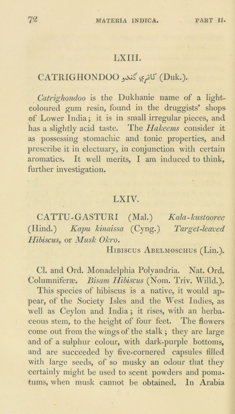 LXIIL CATRIGHONDOO^jjf (Duk.). Catrighondoo is the Dukhanie name of a light- coloured gum resin, found in the druggists’ shops of Lower India; it is in small irregular pieces, and has a slightly acid taste. The Hakeems consider it as possessing stomachic and tonic properties, and prescribe it in electuary, in conjunction with certain aromatics. It well merits, I am induced to think, further investigation. LXIV. CATTU - G ASTURI (Mai.) Kola - kustooree (Hind.) Kapu kinaissa (Cyng.) Target-leaved Hibiscus, or Musk Okro. Hibiscus Abelmoschus (Lin.). Cl. and Ord. Monadelphia Polyandria. Nat. Ord. Columniferae. Bisam Hibiscus (Nom. Triv. Willd.). This species of hibiscus is a native, it would ap- pear, of the Society Isles and the West Indies, as well as Ceylon and India ; it rises, with an herba- ceous stem, to the height of four feet. The flowers come out from the wings of the stalk ; they are large and of a sulphur colour, with dark-purple bottoms, and are succeeded by five-cornered capsules filled with large seeds, of so musky an odour that they certainly might be used to scent powders and poma- tums, when musk cannot be obtained. In Arabia