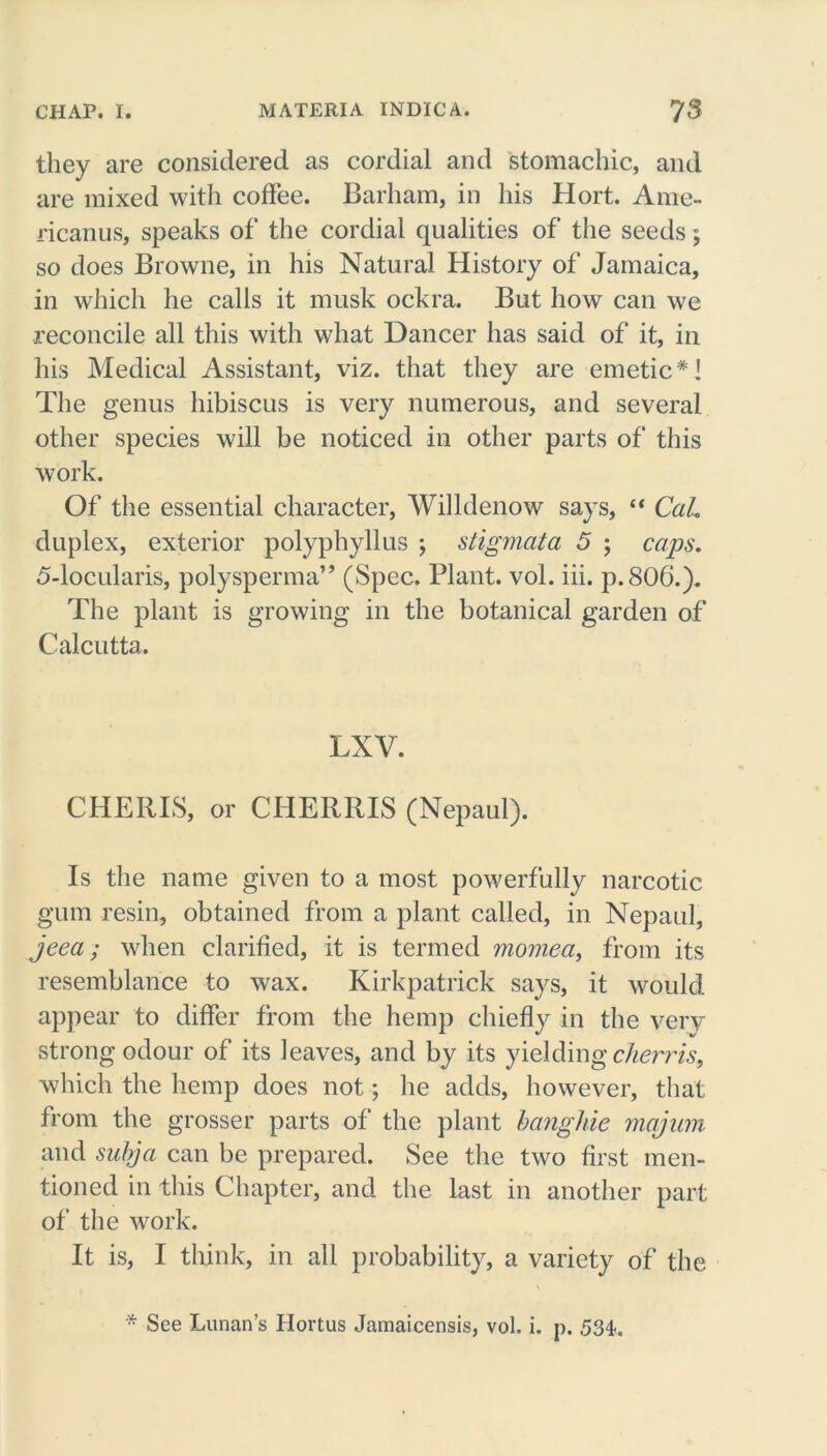 they are considered as cordial and stomachic, and are mixed with coffee. Barham, in his Hort. Arne- ricanus, speaks of the cordial qualities of the seeds; so does Browne, in his Natural History of Jamaica, in which he calls it musk ockra. But how can we reconcile all this with what Dancer has said of it, in his Medical Assistant, viz. that they are emetic*] The genus hibiscus is very numerous, and several other species will be noticed in other parts of this work. Of the essential character, Willdenow says, “ Cah duplex, exterior polyphyllus ; stigmata 5 ; caps. 5-locularis, polysperma” (Spec. Plant, vol. iii. p.806.). The plant is growing in the botanical garden of Calcutta. LXV. CHERIS, or CHERRIS (Nepaul). Is the name given to a most powerfully narcotic gum resin, obtained from a plant called, in Nepaul, jeea; when clarified, it is termed momea, from its resemblance to wax. Kirkpatrick says, it would appear to differ from the hemp chiefly in the very strong odour of its leaves, and by its yielding cherris, which the hemp does not; he adds, however, that from the grosser parts of the plant banghie majum and subja can be prepared. See the two first men- tioned in this Chapter, and the last in another part of the work. It is, I think, in all probability, a variety of the * See Lunan’s Hortus Jamaicensis, vol, i. p. 53t.