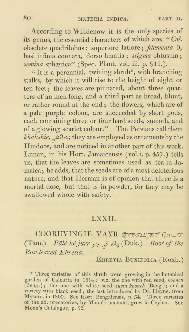 According to Willdenow it is the only species of its genus, the essential characters of which are, “ Cal. obsolete quadrilobus: superiore latiore ; jilamenta 9, basi infima connata, dorso hiantia ; stigma obtusum ; semina sphaerica” (Spec. Plant, vol. iii. p. 911.)* “ It is a perennial, twining shrub*, with branching stalks, by which it will rise to the height of eight or ten feet; the leaves are pinnated, about three quar- ters of an inch long, and a third part as broad, blunt, or rather round at the end; the flowers, which are of a pale purple colour, are succeeded by short pods, each containing three or four hard seeds, smooth, and of a glowing scarlet colour.” The Persians call them hhahshie, they are employed as ornaments by the Hindoos, and are noticed in another part of this work. Lunan, in his Hort. Jamaicensis (vol. i. p. 457.) tells us, that the leaves are sometimes used as tea in Ja- maica; he adds, that the seeds are of a most deleterious nature, and that Herman is of opinion that three is a mortal dose, but that is in powder, for they may be swallowed whole with safety. LXXII. COORUVINGIE VAYR (@^<riSa3&^G(j\jrf~ (Tam.) Paid he jurr ^ f a!L (Duk.) Root of the Pooc-leaved Phretia. Ehretia Buxifolia (Roxb.) * Three varieties of this shrub were growing in the botanical garden of Calcutta in 1814: viz. the one with red seed, koonch (Beng.) ; the one with white seed, sueta koonch (Beng.); and a variety with black seed; the last introduced by Dr. Heyne, from Mysore, in 1800. See Hort- Bengalensis, p. 54. Three varieties of the ab. precatorius, by Moon’s account, grow in Ceylon. See Moon’s Catalogue, p. 52.