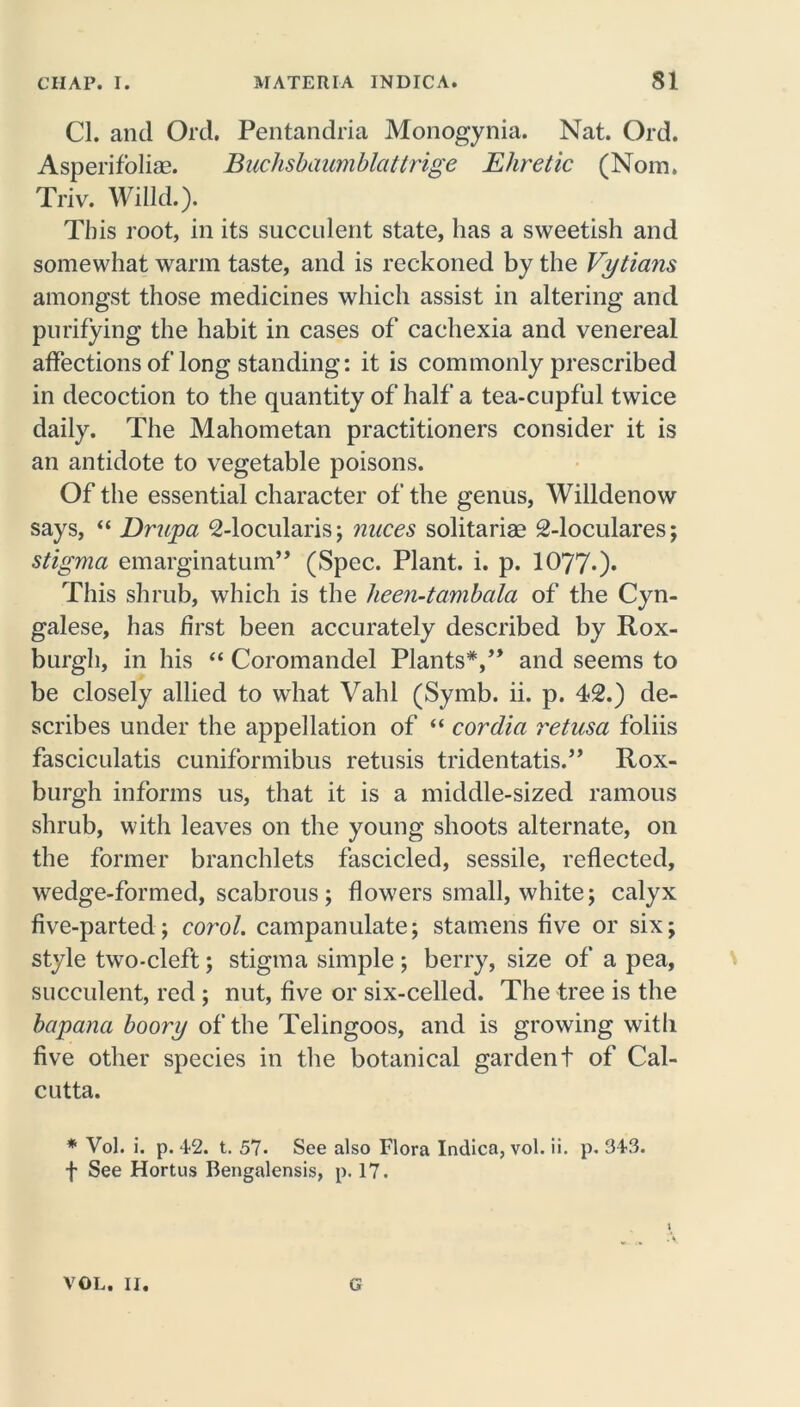 Cl. and Old. Pentandria Monogynia. Nat. Ord. Asperifoliae. Buchsbaumblattrige Ehretic (Nom. Triv. Willd.). This root, in its succulent state, has a sweetish and somewhat warm taste, and is reckoned by the Vytians amongst those medicines which assist in altering and purifying the habit in cases of cachexia and venereal affections of long standing: it is commonly prescribed in decoction to the quantity of half a tea-cupful twice daily. The Mahometan practitioners consider it is an antidote to vegetable poisons. Of the essential character of the genus, Willdenow says, “ Dr'upa 2-locularis; nuces solitariae 2-loculares; stigma emarginatum” (Spec. Plant, i. p. 1077*)* This shrub, which is the heen-tambala of the Cyn- galese, has first been accurately described by Rox- burgh, in his “ Coromandel Plants*,” and seems to be closely allied to what Vahl (Symb. ii. p. 42.) de- scribes under the appellation of “ cordia retusa foliis fasciculatis cuniformibus retusis tridentatis.” Rox- burgh informs us, that it is a middle-sized ramous shrub, with leaves on the young shoots alternate, on the former branchlets fascicled, sessile, reflected, wedge-formed, scabrous; flowers small, white; calyx five-parted; corol. campanulate; stamens five or six; style two-cleft; stigma simple ; berry, size of a pea, succulent, red ; nut, five or six-celled. The tree is the bapana boory of the Telingoos, and is growing with five other species in the botanical gardent of Cal- cutta. * Vol. i. p. 42. t. 57. See also Flora Indica, vol. ii. p. 343. f See Hortus Bengalensis, p. 17. VOL. II. G