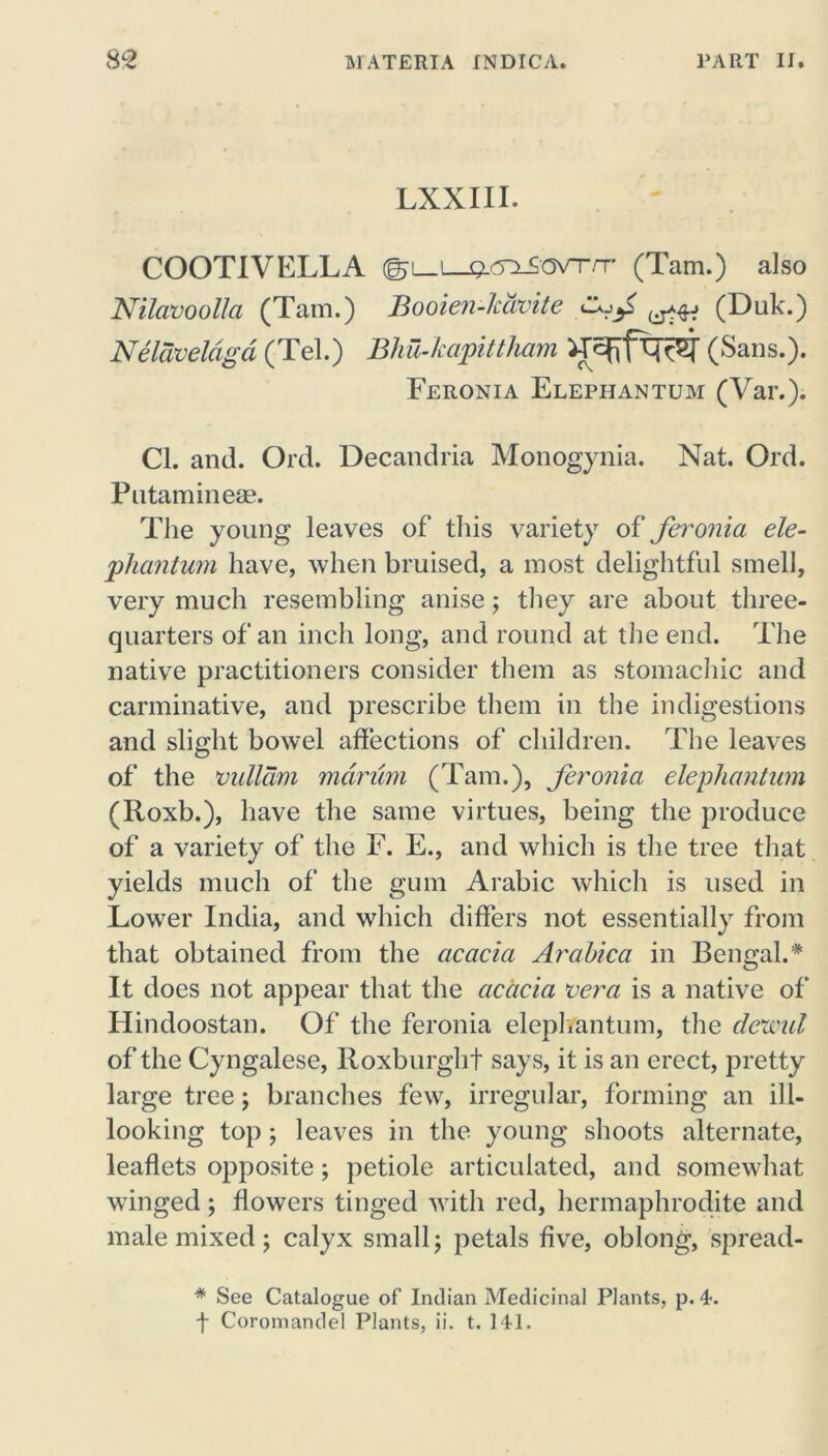 LXXIII. COOTIVELLA (Tam.) also Nilavoolla (Tam.) Booien-lcdvite (Duk.) Neldveldgd (Tel.) Bhu-kapittham (Sans.). Feronia Elephantum (Var.). Cl. and. Ord. Decandria Monogynia. Nat. Ord. Putamineae. The young leaves of this variety of feronia ele- phantum have, when bruised, a most delightful smell, very much resembling anise; they are about three- quarters of an inch long, and round at the end. The native practitioners consider them as stomachic and carminative, and prescribe them in the indigestions and slight bowel affections of children. The leaves of the vullam mdrum (Tam.), feronia elephantum (Roxb.), have the same virtues, being the produce of a variety of the F. E., and which is the tree that yields much of the gum Arabic which is used in Lower India, and which differs not essentially from that obtained from the acacia Arabica in Bengal.* It does not appear that the acacia vera is a native of Hindoostan. Of the feronia elephantum, the dexml of the Cyngalese, Roxburgh! says, it is an erect, pretty large tree; branches few, irregular, forming an ill- looking top; leaves in the young shoots alternate, leaflets opposite; petiole articulated, and somewhat winged; flowers tinged with red, hermaphrodite and male mixed ; calyx small; petals five, oblong, spread- * See Catalogue of Indian Medicinal Plants, p. 4. f Coromandel Plants, ii. t. 141.