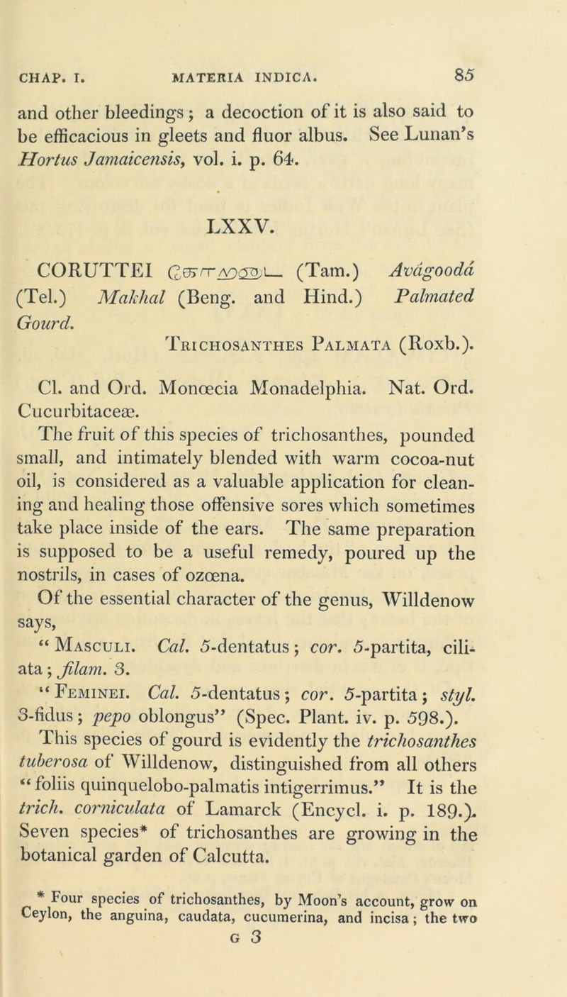 and other bleedings ; a decoction of it is also said to be efficacious in gleets and fluor albus. See Lunan’s Hortus Jamaicensis, vol. i. p. 64. LX XV. CORUTTEI (?.g5rn~AOuro,i (Tam.) Avdgoodd (Tel.) Malchal (Beng. and Hind.) Palmated Gourd. Trichosanthes Palmata (Roxb.). Cl. and Old. Monoecia Monadelphia. Nat. Ord. Cucurbitaceae. The fruit of this species of trichosanthes, pounded small, and intimately blended with warm cocoa-nut oil, is considered as a valuable application for clean- ing and healing those offensive sores which sometimes take place inside of the ears. The same preparation is supposed to be a useful remedy, poured up the nostrils, in cases of ozoena. Of the essential character of the genus, Willdenow says, “ Masculi. Cal. 5-dentatus; cor. 5-partita, cili- ata; jilam. 3. “ Feminei. Cal. 5-dentatus ; cor. 5-partita ; styl. 3-fidus; pepo oblongus” (Spec. Plant, iv. p. 598.). This species of gourd is evidently the trichosanthes tuherosa of Willdenow, distinguished from all others “ folds quinquelobo-palmatis intigerrimus.,, It is the trich. corniculata of Lamarck (Encycl. i. p. 189.). Seven species* of trichosanthes are growing in the botanical garden of Calcutta. * Four species of trichosanthes, by Moon’s account, grow on Ceylon, the anguina, caudata, cucumerina, and incisa; the two