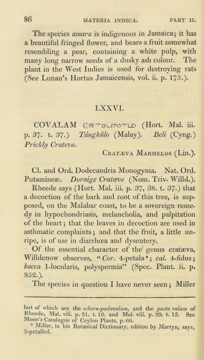 The species amara is indigenous in Jamaica; it has a beautiful fringed flower, and bears a fruit somewhat resembling a pear, containing a white pulp, with many long narrow seeds of a dusky ash colour. The plant in the West Indies is used for destroying rats (See Lunan’s Hortus Jamaicensis, vol. ii. p. 175.). LXXVI. COVALAM (205'^Tcn-O\!)n-LD (Hort. Mai. iii. p. 37. t. 37.) Tanghulo (Malay). Belt (Cyng.) Prickly Crateva. CllATiEVA Marmelos (Lin.). Cl. and Ord. Dodecandria Monogynia. Nat. Ord. Putaminese. Dornige Cratceve (Nom. Triv. Willd.). Rheede says (Hort. Mai. iii. p. 37, 38. t. 37.) that a decoction of the bark and root of this tree, is sup- posed, on the Malabar coast, to be a sovereign reme- dy in hypochondriasis, melancholia, and palpitation of the heart; that the leaves in decoction are used in asthmatic complaints; and that the fruit, a little un- ripe, is of use in diarrhoea and dysentery. Of the essential character of the genus crataeva, Willdenow observes, “Cor. 4-petala* *; cal. 4-fidus; baccci 1-locularis, polyspermia” (Spec. Plant, ii. p. 852.). The species in question I have never seen; Miller last of which are the scheru-pctdavalam, and the pacta valam of Rheede, Mai. viii. p. 31. t. 16. and Mai. viii. p. 39. t. 15. See Moon’s Catalogue of Ceylon Plants, p. 66. * Miller, in his Botanical Dictionary, edition by Martyn, says, 3-petalled.