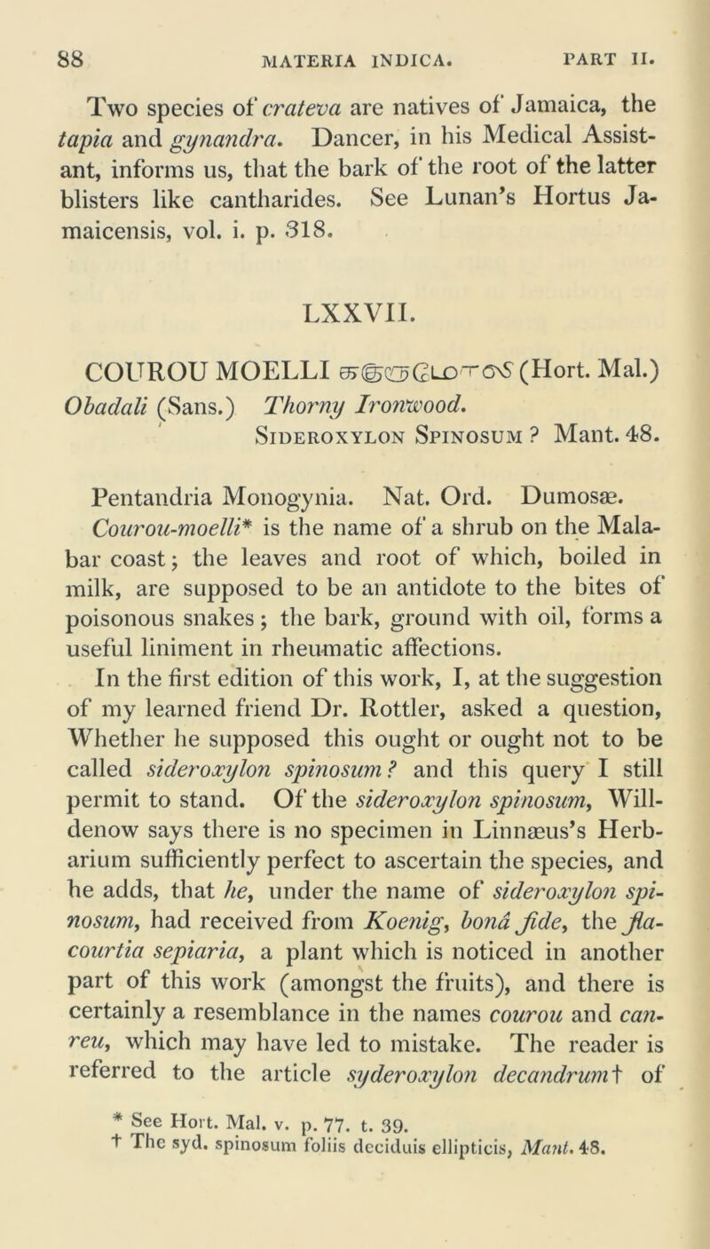 Two species of crateva are natives of Jamaica, the tapia and gynandra. Dancer, in his Medical Assist- ant, informs us, that the bark of the root of the latter blisters like cantharides. See Lunan’s Ilortus Ja- maicensis, vol. i. p. 318. LXXVII. COUROU MOELLI sjSoGlO'TCnS (Hort. Mai.) Obadali (Sans.) Thorny Ironwood. Sideroxylon Spinosum ? Mant. 48. Pentandria Monogynia. Nat. Ord. Dumosae. Conrou-moelli* is the name of a shrub on the Mala- bar coast; the leaves and root of which, boiled in milk, are supposed to be an antidote to the bites of poisonous snakes; the bark, ground with oil, forms a useful liniment in rheumatic affections. In the first edition of this work, I, at the suggestion of my learned friend Dr. Rottler, asked a question. Whether he supposed this ought or ought not to be called sideroxylon spinosum? and this query I still permit to stand. Of the sideroxylon spinosum, Will- denow says there is no specimen in Linnaeus’s Herb- arium sufficiently perfect to ascertain the species, and he adds, that he, under the name of sideroxylon spi- nosum, had received from Koenig, bond Jide, the Jlci- courtia sepiaria, a plant which is noticed in another part of this work (amongst the fruits), and there is certainly a resemblance in the names courou and can- reu, which may have led to mistake. The reader is referred to the article syderoxylon decandrum\ of * See Hort. Mai. v. p. 77. t. 39. t The syd. spinosum foliis dcciduis ellipticis, Mant. 48.