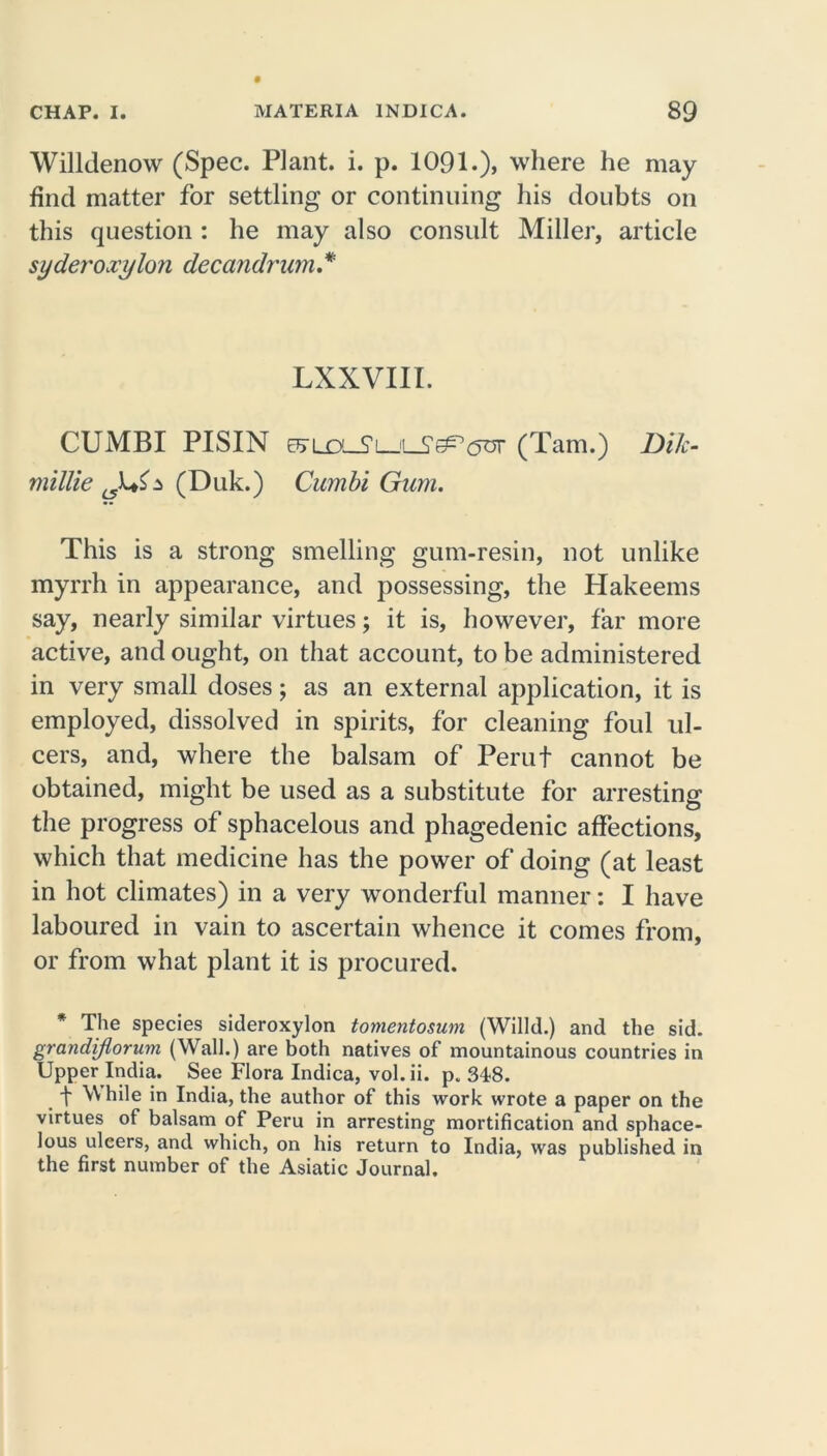 Willdenow (Spec. Plant, i. p. 1091.), where he may find matter for settling or continuing his doubts on this question : he may also consult Miller, article syderoxylon decandrum* LXXVIII. CUMBI PISIN E^ux_S’L_iL_5’^,(5or (Tam.) Dik- millie (Duk.) Cumbi Gum. This is a strong smelling gum-resin, not unlike myrrh in appearance, and possessing, the Hakeems say, nearly similar virtues; it is, however, far more active, and ought, on that account, to be administered in very small doses; as an external application, it is employed, dissolved in spirits, for cleaning foul ul- cers, and, where the balsam of Perut cannot be obtained, might be used as a substitute for arresting the progress of sphacelous and phagedenic affections, which that medicine has the power of doing (at least in hot climates) in a very wonderful manner: I have laboured in vain to ascertain whence it comes from, or from what plant it is procured. * The species sideroxylon tomentosum (Willd.) and the sid. grandiflorum (Wall.) are both natives of mountainous countries in Upper India. See Flora Indica, vol.ii. p. 348. t ^ hile i° India, the author of this work wrote a paper on the virtues of balsam of Peru in arresting mortification and sphace- lous ulcers, and which, on his return to India, was published in the first number of the Asiatic Journal.