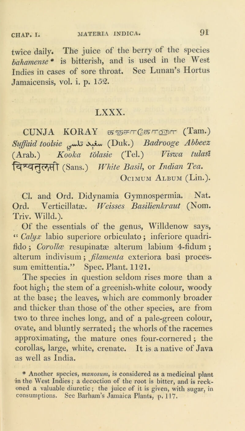 twice daily. The juice of the berry of the species bahamense* is bitterish, and is used in the West Indies in cases of sore throat. See Lunan’s Hortus Jamaicensis, vol. i. p. 152. LXXX. CUNJA KORAY ma&&rrQ>&rr<2V)rc (Tam.) Suffaid toolsie (Duk.) Badrooge Abbeez (Arab.) Kooka tolasie (Tel.) Viswa tulasi (Sans.) White Basil, or Indian Tea. Ocimum Album (Lin.). Cl. and Ord. Didynamia Gymnospermia. Nat. Ord. Verticillatae. Weisses Basilienkraut (Nom. Triv. Willd.). Of the essentials of the genus, Willdenow says, “ Calyx labio superiore orbiculato; inferiore quadri- fklo; Corolla’ resupinatm alterum labium 4-fidum ; alterum indivisum; jilamenta exteriora basi proces- sum emittentia.” Spec. Plant. 1121. The species in question seldom rises more than a foot high; the stem of a greenish-white colour, woody at the base; the leaves, which are commonly broader and thicker than those of the other species, are from two to three inches long, and of a pale-green colour, ovate, and bluntly serrated; the whorls of the racemes approximating, the mature ones four-cornered; the corollas, large, white, crenate. It is a native of Java as well as India. * Another species, manosum, is considered as a medicinal plant in the West Indies; a decoction of the root is bitter, and is reck- oned a valuable diuretic; the juice of it is given, with sugar, in consumptions. See Barham’s Jamaica Plants, p. 117.