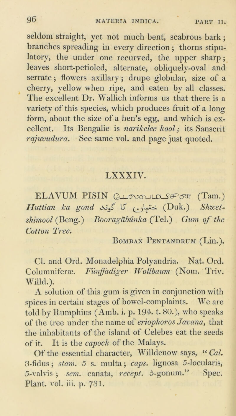 9G seldom straight, yet not much bent, scabrous bark; branches spreading in every direction; thorns stipu- latory, the under one recurved, the upper sharp; leaves short-petioled, alternate, obliquely-oval and serrate; flowers axillary j drupe globular, size of a cherry, yellow when ripe, and eaten by all classes. The excellent Dr. Wallich informs us that there is a variety of this species, which produces fruit of a long form, about the size of a hen’s egg, and which is ex- cellent. Its Bengalie is narikelee /cool; its Sanscrit rajuvudura. See same vol. and page just quoted. LXXXIV. ELAVUM PISIN GLU<yo(yuuxJ?eP0sr (Tam.) Huttian ka gond \S (Duk.) Shwet- shimool (Beng.) Booragabunka (Tel.) Gum of the Cotton Tree. Bombax Pentandrum (Lin.). Cl. and Old. Monadelphia Polyandria. Nat. Ord. Columniferae. Funffadiger Wollbaum (Notn. Triv. Willd.). A solution of this gum is given in conjunction with spices in certain stages of bowel-complaints. We are told by Rumphius (Amb. i. p. 194. t. 80.), who speaks of the tree under the name of erioghoros Javcma, that the inhabitants of the island of Celebes eat the seeds of it. It is the capoclc of the Malays. Of the essential character, Willdenow says, “ Cal. 3-fidus; stam. 5 s. multa; caps, lignosa 5-locularis, 5-valvis ; sem. canata, recept. 5-gonum.” Spec. Plant, vol. iii. p. 731.