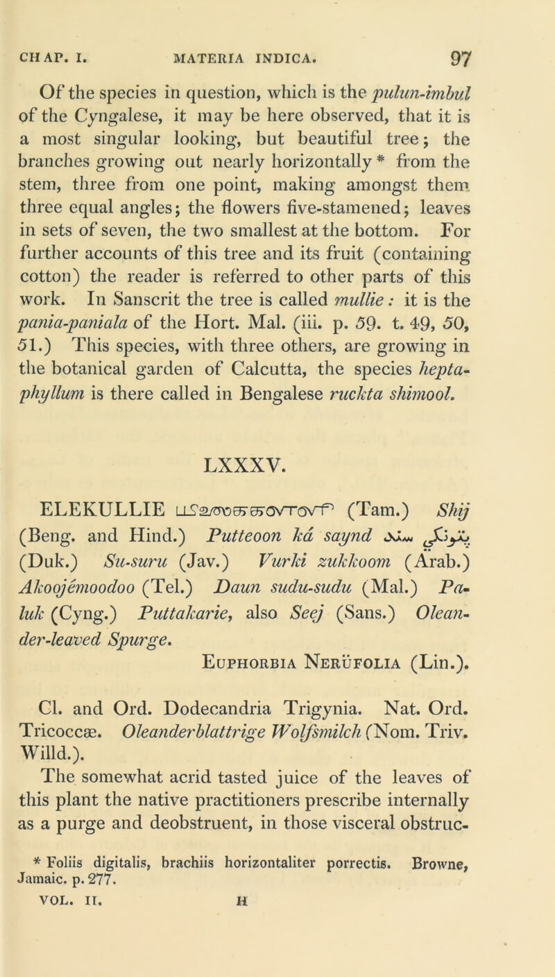 Of the species in question, which is the pulun-imbul of the Cingalese, it may be here observed, that it is a most singular looking, but beautiful tree; the branches growing out nearly horizontally * from the stem, three from one point, making amongst them three equal angles; the flowers five-stamened; leaves in sets of seven, the two smallest at the bottom. For further accounts of this tree and its fruit (containing cotton) the reader is referred to other parts of this work. In Sanscrit the tree is called mullie: it is the pania-paniala of the Hort. Mai. (iii. p. 59. t. 49, 50, 51.) This species, with three others, are growing in the botanical garden of Calcutta, the species hepta- phyllum is there called in Bengalese ruckta shimool. LXXXV. ELEKULLIE (Tam.) Shij (Beng. and Hind.) Putteoon ka saynd oJ*, (Duk.) Su-suru (Jav.) Vurki zukkoom (Arab.) Akoojemoodoo (Tel.) Daim sudu-sudu (Mai.) Pa- luk (Cyng.) Puttalcarie, also Seej (Sans.) Olean- der-leaved Spurge. Euphorbia Nerufolia (Lin.). Cl. and Ord. Dodecandria Trigynia. Nat. Ord. Tricoccas. Oleanderblattrige Wolfsmilch (Nom. Triv. Willd.). The somewhat acrid tasted juice of the leaves of this plant the native practitioners prescribe internally as a purge and deobstruent, in those visceral obstruc- * Foliis digitalis, brachiis horizontaliter porrectis. Browne, Jamaic. p. 277. VOL. II. H
