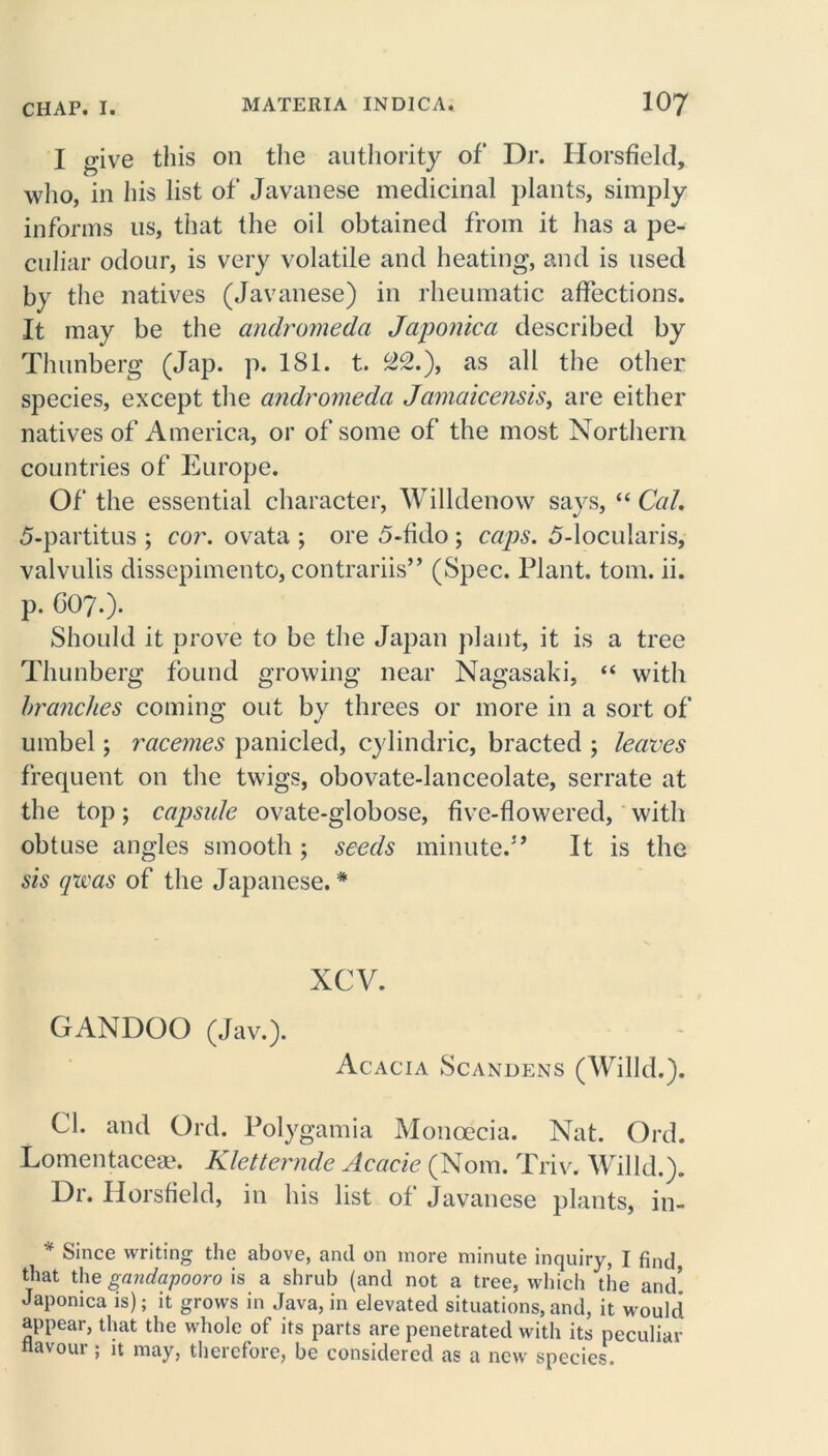 I give this on the authority of Dr. Horsfield, who, in his list of Javanese medicinal plants, simply informs us, that the oil obtained from it has a pe- culiar odour, is very volatile and heating, and is used by the natives (Javanese) in rheumatic affections. It may be the andromeda Japonica described by Thunberg (Jap. p. 181. t. 22.), as all the other species, except the andromeda Jamaicensis, are either natives of America, or of some of the most Northern countries of Europe. Of the essential character, Willdenow says, “Cal, 5-partitus ; cor. ovata ; ore 5-fklo ; caps. 5-locularis, valvulis dissepimento, contrariis” (Spec. Plant, tom. ii. p. G07.)* Should it prove to be the Japan plant, it is a tree Thunberg found growing near Nagasaki, “ with branches coining out by threes or more in a sort of umbel; racemes panicled, cylindric, bracted ; leaves frequent on the twigs, obovate-lanceolate, serrate at the top; capsule ovate-globose, five-flowered, with obtuse angles smooth ; seeds minute.” It is the sis qrvas of the Japanese. * xcv. GANDOO (Jav.). Acacia Scandens (Willd.). Cl. and Ord. Polygamia Moncecia. Nat. Ord. Lomentaceae. Kletternde Acacie (Norn. Triv. Willd.). Dr. Horsfield, in his list of Javanese plants, in- * Since writing the above, and on more minute inquiry, I find that the gandapooro is a shrub (and not a tree, which 'the and! Japonica is); it grows in Java, in elevated situations, and, it would appear, that the whole of its parts are penetrated with its peculiar flavour; it may, therefore, be considered as a new species.