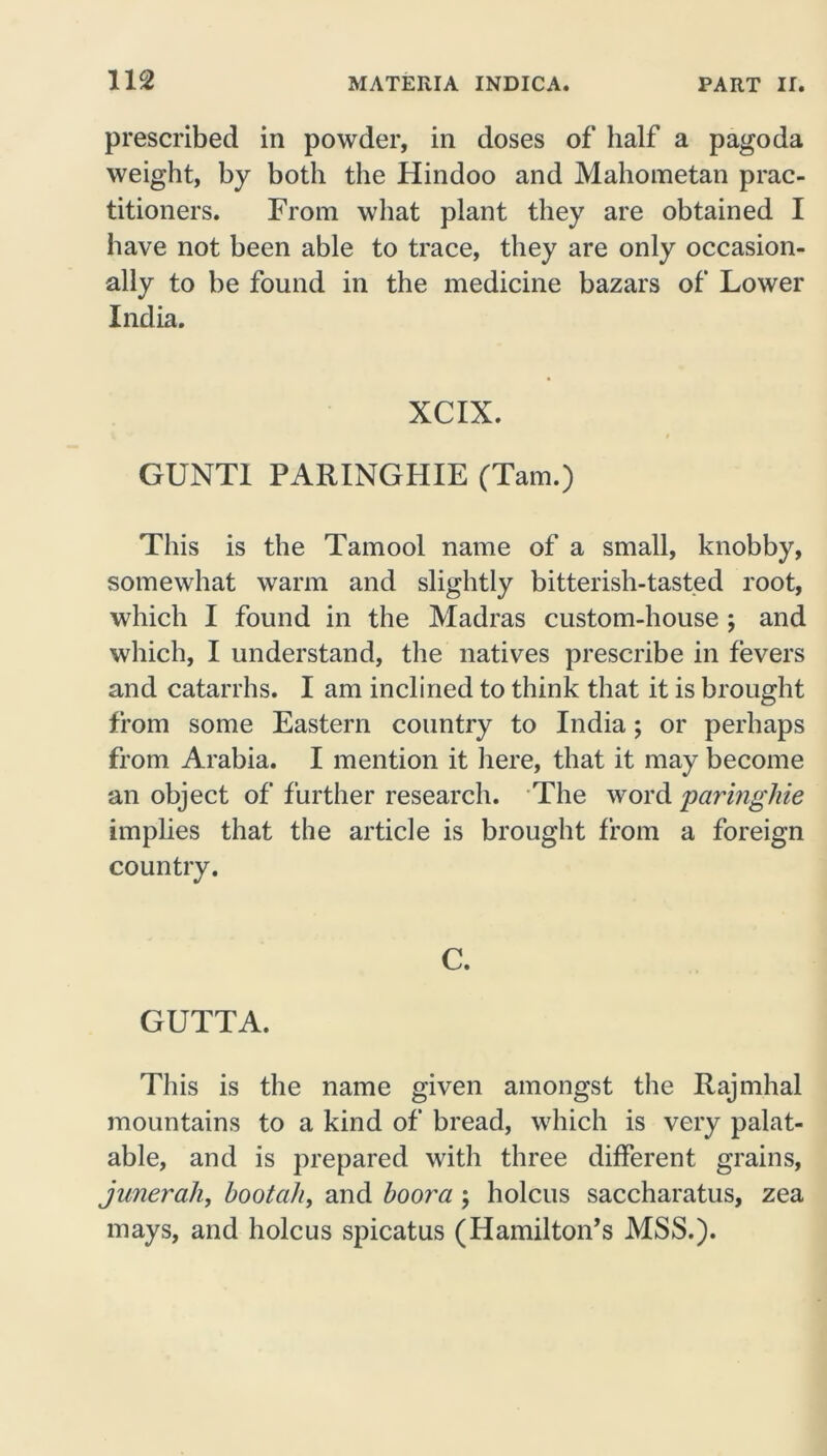prescribed in powder, in doses of half a pagoda weight, by both the Hindoo and Mahometan prac- titioners. From what plant they are obtained I have not been able to trace, they are only occasion- ally to be found in the medicine bazars of Lower India. XCIX. GUNTI PARINGHIE (Tam.) This is the Tamool name of a small, knobby, somewhat warm and slightly bitterish-tasted root, which I found in the Madras custom-house ; and which, I understand, the natives prescribe in fevers and catarrhs. I am inclined to think that it is brought from some Eastern country to India; or perhaps from Arabia. I mention it here, that it may become an object of further research. The word paringhie implies that the article is brought from a foreign country. C. GUTTA. This is the name given amongst the Rajmhal mountains to a kind of bread, which is very palat- able, and is prepared with three different grains, junerah, bootah, and boora \ holcus saccharatus, zea mays, and holcus spicatus (Hamilton’s MSS.).