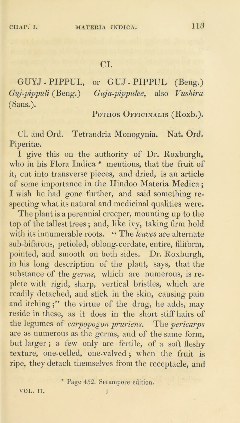 CL GUYJ - PIPPUL, or GUJ - PIPPUL (Beng.) Guj-pippuli (Beng.) Gvja-pippulee, also Vushira (Sans.). Pothos Officinalis (Roxb.). Cl. and Ord. Tetrandria Monogynia. Nat. Ord. Piperitae. I give this on the authority of Dr. Roxburgh, who in his Flora Indica * mentions, that the fruit of it, cut into transverse pieces, and dried, is an article of some importance in the Hindoo Materia Medica; I wish he had gone further, and said something re- specting what its natural and medicinal qualities were. The plant is a perennial creeper, mounting up to the top of the tallest trees; and, like ivy, taking firm hold with its innumerable roots. “ The leaves are alternate sub-bifarous, petioled, oblong-cordate, entire, filiform, pointed, and smooth on both sides. Dr. Roxburgh, in his long description of the plant, says, that the substance of the germs, which are numerous, is re- plete with rigid, sharp, vertical bristles, which are readily detached, and stick in the skin, causing pain and itchingthe virtue of the drug, he adds, may reside in these, as it does in the short stiff hairs of the legumes of carpopogon pruriens. The pericarps are as numerous as the germs, and of the same form, but larger; a few only are fertile, of a soft fleshy texture, one-celled, one-valved ; when the fruit is ripe, they detach themselves from the receptacle, and * Page 452. Serampore edition.