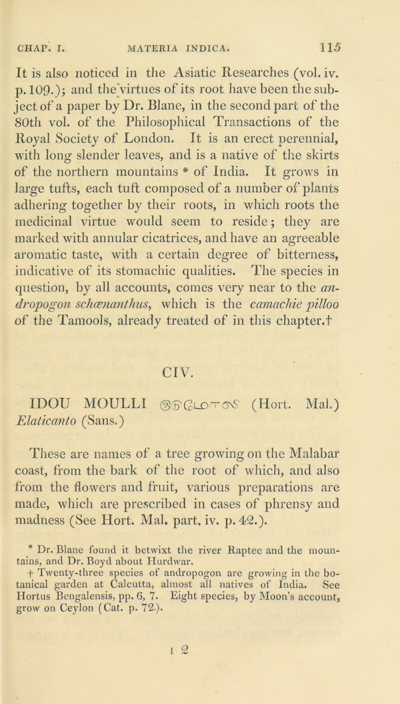 It is also noticed in the Asiatic Researches (vol. iv. p. 109-); and tlieVirtues of its root have been the sub- ject of a paper by Dr. Blane, in the second part of the 80th vol. of the Philosophical Transactions of the Royal Society of London. It is an erect perennial, with long slender leaves, and is a native of the skirts of the northern mountains * of India. It grows in large tufts, each tuft composed of a number of plants adhering together by their roots, in which roots the medicinal virtue would seem to reside; they are marked with annular cicatrices, and have an agreeable aromatic taste, with a certain degree of bitterness, indicative of its stomachic qualities. The species in question, by all accounts, comes very near to the an- dropogon sc/ice?ianthus, which is the camacliie pilloo of the Tamools, already treated of in this chapter.! CIV. IDOU MOULLI ©(B^GldtonS (Hort. Mai.) Elaticanto (Sans.) These are names of a tree growing on the Malabar coast, from the bark of the root of which, and also from the flowers and fruit, various preparations are made, which are prescribed in cases of phrensy and madness (See Hort. Mai. part. iv. p. 42.). * Dr. Blane found it betwixt the river Raptce and the moun- tains, and Dr. Boyd about Hurdwar. f Twenty-three species of andropogon are growing in the bo- tanical garden at Calcutta, almost all natives of India. See Hortus Bengalensis, pp. 6, 7. Eight species, by Moon’s account, grow on Ceylon (Cat. p. 72.).
